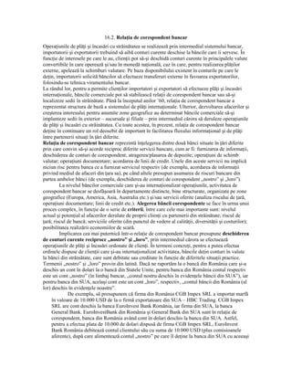 16.2. RelaŃia de corespondent bancar
OperaŃiunile de plăŃi şi încasări cu străinătatea se realizează prin intermediul sistemului bancar,
importatorii şi exportatorii trebuind să aibă conturi curente deschise la băncile care îi servesc. În
funcŃie de interesele pe care le au, clienŃii pot să-şi deschidă conturi curente în principalele valute
convertibile în care operează şi/sau în monedă naŃională, caz în care, pentru realizarea plăŃilor
externe, apelează la schimburi valutare. Pe baza disponibilului existent în conturile pe care le
deŃin, importatorii solicită băncilor să efectueze transferuri externe în favoarea exportatorilor,
folosindu-se tehnica viramentului bancar.
La rândul lor, pentru a permite clienŃilor importatori şi exportatori să efectueze plăŃi şi încasări
internaŃionale, băncile comerciale pot să stabilească relaŃii de corespondent bancar sau să-şi
localizeze sedii în străinătate. Până la începutul anilor ’60, relaŃia de corespondent bancar a
reprezentat structura de bază a sistemului de plăŃi internaŃionale. Ulterior, dezvoltarea afacerilor şi
creşterea interesului pentru anumite zone geografice au determinat băncile comerciale să-şi
implanteze sedii în exterior – sucursale şi filiale – prin intermediul cărora să deruleze operaŃiunile
de plăŃi şi încasări cu străinătatea. Cu toate acestea, în prezent, relaŃia de corespondent bancar
deŃine în continuare un rol deosebit de important în facilitarea fluxului informaŃional şi de plăŃi
între partenerii situaŃi în Ńări diferite.
RelaŃia de corespondent bancar reprezintă înŃelegerea dintre două bănci situate în Ńări diferite
prin care convin să-şi acorde reciproc diferite servicii bancare, cum ar fi: furnizarea de informaŃii,
deschiderea de conturi de corespondent; atragerea/plasarea de depozite; operaŃiuni de schimb
valutar; operaŃiuni documentare; acordarea de linii de credit. Unele din aceste servicii nu implică
niciun risc pentru banca ce a furnizat serviciul respectiv (de exemplu, acordarea de informaŃii
privind mediul de afaceri din Ńara sa), pe când altele presupun asumarea de riscuri bancare din
partea ambelor bănci (de exemplu, deschiderea de conturi de corespondent „nostro” şi „loro”).
         La nivelul băncilor comerciale care şi-au internaŃionalizat operaŃiunile, activitatea de
corespondent bancar se desfăşoară în departamente distincte, bine structurate, organizate pe zone
geografice (Europa, America, Asia, Australia etc.) şi/sau servicii oferite (analiza riscului de Ńară,
operaŃiuni documentare; linii de credit etc.). Alegerea băncii corespondente se face în urma unui
proces complex, în funcŃie de o serie de criterii, între care cele mai importante sunt: nivelul
actual şi potenŃial al afacerilor derulate de proprii clienŃi cu partenerii din străinătate; riscul de
Ńară; riscul de bancă; serviciile oferite (din punctul de vedere al calităŃii, diversităŃii şi costurilor);
posibilitatea realizării economiilor de scară.
         Implicarea cea mai puternică într-o relaŃie de corespondent bancar presupune deschiderea
de conturi curente reciproce „nostro” şi „loro”, prin intermediul cărora se efectuează
operaŃiunile de plăŃi şi încasări ordonate de clienŃi. În termeni concreŃi, pentru a putea efectua
ordinele dispuse de clienŃii care şi-au internaŃionalizat activitatea, băncile deŃin conturi în valute
la bănci din străinătate, care sunt debitate sau creditate în funcŃie de diferitele situaŃii practice.
Termenii „nostro” şi „loro” provin din latină. Dacă ne raportăm la o bancă din România care şi-a
deschis un cont în dolari la o bancă din Statele Unite, pentru banca din România contul respectiv
este un cont „nostro” (în limbaj bancar, „contul nostru deschis în evidenŃele băncii din SUA”), iar
pentru banca din SUA, acelaşi cont este un cont „loro”, respectiv, „contul băncii din România (al
lor) deschis în evidenŃele noastre”.
              De exemplu, să presupunem că firma din România CGB Impex SRL a importat marfă
     în valoare de 10.000 USD de la o firmă exportatoare din SUA – HBC Trading. CGB Impex
     SRL are cont deschis la banca EuroInvest Bank România, iar firma din SUA, la banca
     General Bank. EuroInvestBank din România şi General Bank din SUA sunt în relaŃie de
     corespondent, banca din România având cont în dolari deschis la banca din SUA. Astfel,
     pentru a efectua plata de 10.000 de dolari dispusă de firma CGB Impex SRL, EuroInvest
     Bank România debitează contul clientului său cu suma de 10.000 USD (plus comisioanele
     aferente), după care alimentează contul „nostro” pe care îl deŃine la banca din SUA cu aceeaşi
 