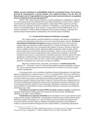plăŃilor, precum şi diminuarea profitabilităŃii relaŃiei de corespondent bancar. De asemenea,
procesul de dereglementare a permis băncilor să-şi extindă activitatea şi în alte sfere ale
financiarului, cum ar fi operaŃiunile de leasing, din această cauză activitatea de corespondent
bancar trebuind să devină mai cuprinzătoare200.
        Până în 1989, singura bancă românească ce efectua operaŃiuni cu străinătatea şi dispunea
de o reŃea importantă de corespondenŃi bancari era Banca Română de ComerŃ Exterior. Ulterior,
restructurarea sistemului bancar şi cadrul legislativ adoptat după 1990 au permis şi celorlalte
bănci comerciale româneşti să efectueze operaŃiuni cu străinătatea şi să-şi dezvolte importante
reŃele de corespondenŃi bancari. Între acestea, se remarcă Banca Comercială Română, care, ca
urmare a fuzionării, în 1999, cu Banca Română de ComerŃ Exterior, dispune, în prezent, de o
puternică reŃea internaŃională de corespondenŃi şi de mai multe sedii în străinătate.

                       16.3. Transferul internaŃional al fondurilor şi mesajelor
            De-a lungul timpului, transferul fondurilor şi mesajelor între băncile corespondente s-
    a realizat prin poştă (letric), prin telex şi, mai recent, prin intermediul swift-ului. Transferul
    internaŃional al fondurilor prin poştă presupunea transmiterea fizică a înscrisului care
    conŃinea datele privind plata ce trebuia efectuată de la o bancă la alta printr-un mijloc de
    transport, de regulă, prin avion. Principalele date cuprinse în mesaj se refereau la suma care
    urma a fi plătită, moneda de plată, ordonatorul plăŃii, beneficiarul, detalii de plată, detalii
    privind repartizarea comisioanelor, băncile intermediare. Pentru a evita cazurile de fraudă, la
    primirea înscrisului, banca corespondentă verifica autenticitatea mesajului, confruntând
    semnăturile de pe înscris cu specimenele de semnătură autorizate transmise anterior de banca
    expeditoare. În limbaj bancar, abrevierile utilizate pentru a desemna un transfer letric sunt
    MT (Mail Transfer) sau AMT (Air Mail Transfer). Principalul dezavantaj al transferului
    fondurilor şi mesajelor prin sistem letric era lipsa de rapiditate.
            Mai târziu, transferul letric, prin poştă, a fost înlocuit cu transferul prin telex
    (abreviat TT – Telegrafic Transfer), utilizat de bănci după descoperirea telegrafiei. Sistemul
    TT, deşi era mult mai rapid, prezenta inconvenientul de a fi costisitor şi de a avea un grad
    redus de standardizare.
        Un moment decisiv care a contribuit la facilitarea fluxului informaŃional şi de plăŃi dintre
băncile corespondente l-a constituit crearea, în 1973, a societăŃii SWIFT (Society for Worldwide
Interbank Financial Telecomunication), cu sediul la Bruxelles. Scopul acestei societăŃi nonprofit
a fost dezvoltarea unui sistem comun bazat pe tehnologie computerizată care să permită
transmiterea mesajelor financiare între bănci în timp real. Demersul devenise stringent pentru că
activitatea interbancară internaŃională evoluase mult, iar prelucrarea bazată pe documente scrise
nu mai putea să facă faŃă volumului mare de tranzacŃii. BineînŃeles, transmiterea mesajelor prin
sistemul SWIFT a fost posibilă ca urmare a dezvoltării tehnologiei. Societatea a fost fondată de
239 de bănci din 15 Ńări.
        Transmiterea mesajelor în sistem SWIFT prezintă o serie de avantaje: standardizare,
siguranŃă, gamă largă de mesaje pentru toate tipurile de tranzacŃii bancare internaŃionale,
rapiditate, cost relativ scăzut, fiabilitate.
        Standardizarea şi siguranŃa sistemului provin din faptul că orice mesaj introdus în reŃea
conŃine anumite câmpuri standardizate, corespunzătoare tipului de mesaj utilizat (ordin de plată,
deschidere acreditiv documentar etc.). Aceste câmpuri sunt aceleaşi pentru toŃi operatorii din
sistem care folosesc mesajul respectiv. Omiterea completării unui anume câmp obligatoriu
conduce la refuzul transmiterii mesajului de către sistemul SWIFT şi atenŃionarea operatorului

      200
          Pentru dezvoltări a se vedea Claudia Baicu Crăciun, Activitatea bancară şi finanŃarea comerŃului
internaŃional, Cap. 2, Paragraful 2.1., Editura FundaŃiei România de Mâine, Bucureşti, 2005.
 