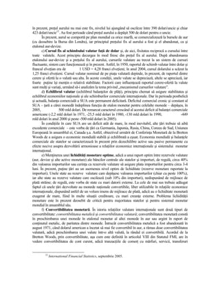 în prezent, preŃul aurului nu mai este fix, nivelul lui ajungând să oscileze între 390 dolari/uncie şi chiar
423 dolari/uncie12. Au fost perioade când preŃul aurului a depăşit 500 de dolari pentru o uncie.
       În prezent, aurul se comportă pe plan mondial ca orice marfă, se comercializează la bursele de aur
(cu deosebire la Bursa din Londra), iar principiul preŃului fix al aurului a fost şi el abandonat, ca şi
etalonul aur-devize.
       c) Cursul fix al schimbului valutar faŃă de dolar şi, de aici, fixitatea reciprocă a cursului între
toate valutele. Acest principiu decurgea în mod firesc din preŃul fix al aurului. După abandonarea
etalonului aur-devize şi a preŃului fix al aurului, cursurile valutare au trecut la un sistem de cursuri
fluctuante, sistem care funcŃionează şi în prezent. Astfel, în 1950, raportul de schimb valutar între dolar şi
francul elveŃian era de           1 USD = 4,28 franci elveŃieni; în anul 2004, cursul dolarului a scăzut la
1,25 franci elveŃieni. Cursul valutar nominal de pe piaŃa valutară depinde, în prezent, de raportul dintre
cerere şi ofertă la o valută sau alta. În aceste condiŃii, unele valute se depreciază, altele se apreciază, iar
foarte puŃine îşi menŃin o relativă stabilitate. Factorii care influenŃează raportul cerere-ofertă la valute
sunt mulŃi şi variaŃi, urmând să-i analizăm la tema privind „mecanismul cursurilor valutare”.
       d) Echilibrul valutar (echilibrul balanŃelor de plăŃi), principiu chemat să asigure stabilitatea şi
echilibrul economiilor naŃionale şi ale schimburilor comerciale internaŃionale. Dar în perioada postbelică
şi actuală, balanŃa comercială a SUA este permanent deficitară. Deficitul comercial cronic şi constant al
SUA – Ńară a cărei monedă îndeplinea funcŃia de etalon monetar pentru celelalte monede – depăşea, în
2005,              500 mld dolari. De remarcat caracterul crescând al acestui deficit al balanŃei comerciale
americane (-2,2 mld dolari în 1971, -25,5 mld dolari în 1980, -130 mld dolari în 1990,                   -449
mld dolari în anul 2000 şi peste -500 mld dolari în 2005).
       În condiŃiile în care SUA are un deficit atât de mare, în mod inevitabil, alte Ńări trebuie să aibă
excedente comerciale – este vorba de Ńări ca Germania, Japonia, Rusia, China, Coreea de Sud, Uniunea
Europeană în ansamblul ei, Canada ş.a. Astfel, obiectivul urmărit de ConferinŃa Monetară de la Bretton
Woods de a asigura o economie mondială stabilă şi echilibrată a eşuat. Economia mondială şi balanŃele
comerciale ale statelor se caracterizează în prezent prin dezechilibre active sau pasive permanente cu
efecte nocive asupra dezvoltării armonioase a relaŃiilor economice internaŃionale şi sistemului monetar
internaŃional.
       e) MenŃinerea unei lichidităŃi monetare optime, adică a unui raport optim între rezervele valutare
(aur, devize şi alte active monetare) ale băncilor centrale ale statelor şi importuri, de regulă, circa 40%
din valoarea importurilor sau cerinŃa ca rezervele valutare să asigure plata importurilor pentru circa 3-4
luni. În prezent, puŃine Ńări au un asemenea nivel optim de lichiditate (rezerve monetare raportate la
importuri). Unele state au rezerve valutare care depăşesc valoarea importurilor (chiar cu peste 100%),
iar alte state au rezerve valutare care oscilează (sub 10% din importuri), nedispunând de mijloace de
plată străine; de regulă, este vorba de state cu mari datorii externe. La cele de mai sus trebuie adăugat
faptul că unele Ńări dezvoltate au monede naŃionale convertibile, liber utilizabile în relaŃiile economice
internaŃionale, dispunând astfel de un volum imens de mijloace de plată, adică au o lichiditate monetară
exagerat de mare, fiind în multe situaŃii creditoare, cu mari creanŃe externe. Problema lichidităŃii
monetare este în prezent deosebit de critică pentru majoritatea statelor şi pentru sistemul monetar
mondial în ansamblul său.
       f) Convertibilitatea monetară. În istoria relaŃiilor valutare internaŃionale sunt două tipuri de
convertibilitate: convertibilitatea metalică şi convertibilitatea valutară; convertibilitatea monetară constă
în preschimbarea unei monede în etalonul monetar al altei monede în aur sau argint în raport de
conŃinutul metalic, de paritatea dintre monede. Întrucât convertibilitatea metalică a fost abandonată în
august 1971, când dolarul american a încetat să mai fie convertibil în aur, a rămas doar convertibilitatea
valutară, adică preschimbarea unei valute într-o altă valută, la rândul ei convertibilă. Acordul de la
Bretton Woods, prin convertibilitate, aşa cum este definită în articolul VIII din Statutul FMI, are în
vedere convertibilitatea de cont curent, adică tranzacŃiile de comerŃ cu mărfuri, servicii, transferuri


         12
              International Financial Statistics, septembrie 2005.
 