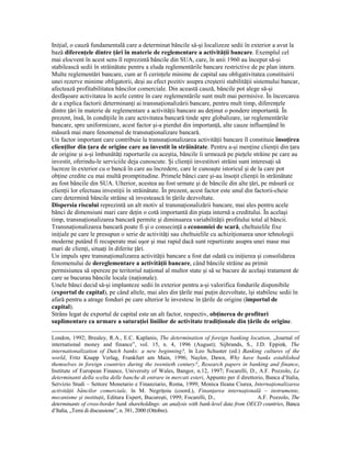IniŃial, o cauză fundamentală care a determinat băncile să-şi localizeze sedii în exterior a avut la
bază diferenŃele dintre Ńări în materie de reglementare a activităŃii bancare. Exemplul cel
mai elocvent în acest sens îl reprezintă băncile din SUA, care, în anii 1960 au început să-şi
stabilească sedii în străinătate pentru a eluda reglementările bancare restrictive de pe plan intern.
Multe reglementări bancare, cum ar fi cerinŃele minime de capital sau obligativitatea constituirii
unei rezerve minime obligatorii, deşi au efect pozitiv asupra creşterii stabilităŃii sistemului bancar,
afectează profitabilitatea băncilor comerciale. Din această cauză, băncile pot alege să-şi
desfăşoare activitatea în acele centre în care reglementările sunt mult mai permisive. În încercarea
de a explica factorii determinanŃi ai transnaŃionalizării bancare, pentru mult timp, diferenŃele
dintre Ńări în materie de reglementare a activităŃii bancare au deŃinut o pondere importantă. În
prezent, însă, în condiŃiile în care activitatea bancară tinde spre globalizare, iar reglementările
bancare, spre uniformizare, acest factor şi-a pierdut din importanŃă, alte cauze influenŃând în
măsură mai mare fenomenul de transnaŃionalizare bancară.
Un factor important care contribuie la transnaŃionalizarea activităŃii bancare îl constituie însoŃirea
clienŃilor din Ńara de origine care au investit în străinătate. Pentru a-şi menŃine clienŃii din Ńara
de origine şi a-şi îmbunătăŃi raporturile cu aceştia, băncile îi urmează pe pieŃele străine pe care au
investit, oferindu-le serviciile deja cunoscute. Şi clienŃii investitori străini sunt interesaŃi să
lucreze în exterior cu o bancă în care au încredere, care le cunoaşte istoricul şi de la care pot
obŃine credite cu mai multă promptitudine. Primele bănci care şi-au însoŃit clienŃii în străinătate
au fost băncile din SUA. Ulterior, acestea au fost urmate şi de băncile din alte Ńări, pe măsură ce
clienŃii lor efectuau investiŃii în străinătate. În prezent, acest factor este unul din factorii-cheie
care determină băncile străine să investească în Ńările dezvoltate.
Dispersia riscului reprezintă un alt motiv al transnaŃionalizării bancare, mai ales pentru acele
bănci de dimensiuni mari care deŃin o cotă importantă din piaŃa internă a creditului. În acelaşi
timp, transnaŃionalizarea bancară permite şi diminuarea variabilităŃii profitului total al băncii.
TransnaŃionalizarea bancară poate fi şi o consecinŃă a economiei de scară, cheltuielile fixe
iniŃiale pe care le presupun o serie de activităŃi sau cheltuielile cu achiziŃionarea unor tehnologii
moderne putând fi recuperate mai uşor şi mai rapid dacă sunt repartizate asupra unei mase mai
mari de clienŃi, situaŃi în diferite Ńări.
Un impuls spre transnaŃionalizarea activităŃii bancare a fost dat odată cu iniŃierea şi consolidarea
fenomenului de dereglementare a activităŃii bancare, când băncile străine au primit
permisiunea să opereze pe teritoriul naŃional al multor state şi să se bucure de acelaşi tratament de
care se bucurau băncile locale (naŃionale).
Unele bănci decid să-şi implanteze sedii în exterior pentru a-şi valorifica fondurile disponibile
(exportul de capital), pe când altele, mai ales din Ńările mai puŃin dezvoltate, îşi stabilesc sedii în
afară pentru a atrage fonduri pe care ulterior le investesc în Ńările de origine (importul de
capital).
Strâns legat de exportul de capital este un alt factor, respectiv, obŃinerea de profituri
suplimentare ca urmare a saturaŃiei liniilor de activitate tradiŃionale din Ńările de origine.

London, 1992; Brealey, R.A., E.C. Kaplanis, The determination of foreign banking location, „Journal of
international money and finance”, vol. 15, n. 4, 1996 (August); Sijbrands, S., J.D. Eppink, The
internationalization of Dutch banks: a new beginning?, în Leo Schuster (ed.) Banking cultures of the
world, Fritz Knapp Verlag, Frankfurt am Main, 1996; Naylor, Dawn, Why have banks established
themselves in foreign countries during the twentieth century?, Research papers in banking and finance,
Institute of European Finance, University of Wales, Bangor, n.12, 1997; Focarelli, D., A.F. Pozzolo, Le
determinanti della scelta delle banche di entrare in mercati esteri, Appunto per il direttorio, Banca d’Italia,
Servizio Studi – Settore Monetario e Finanziario, Roma, 1999; Monica Ileana Ciurea, InternaŃionalizarea
activităŃii băncilor comerciale, în M. NegriŃoiu (coord.), FinanŃarea internaŃională – instrumente,
mecanisme şi instituŃii, Editura Expert, Bucureşti, 1999; Focarelli, D.,                    A.F. Pozzolo, The
determinants of cross-border bank shareholdings: an analysis with bank-level data from OECD countries, Banca
d’Italia, „Temi di discussione”, n. 381, 2000 (Ottobre).
 
