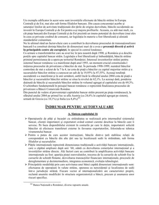 Un exemplu edificator în acest sens sunt investiŃiile efectuate de băncile străine în Europa
Centrală şi de Est, mai ales sub forma filialelor bancare. Din cauza concurenŃei acerbe şi
saturaŃiei liniilor de activitate tradiŃionale din Ńările de origine dezvoltate, băncile occidentale au
investit în Europa Centrală şi de Est pentru a-şi majora profiturile. Aceasta, cu atât mai mult, cu
cât piaŃa bancară din Europa Centrală şi de Est prezintă un imens potenŃial de dezvoltare (mai ales
în ceea ce priveşte creditul de consum), iar legislaŃia în materie a fost liberalizată şi aliniată
standardelor comunitare.
Nu în ultimul rând un factor-cheie care a contribuit la dezvoltarea procesului de transnaŃionalizare
bancară l-a constituit dorinŃa băncilor de dimensiuni mari de a avea o prezenŃă directă şi activă
în principalele centre ale europieŃei, în special în centrul londonez.
Ca urmare a transformărilor care au avut loc în Ńara noastră după 1990, şi România şi-a deschis
porŃile spre capitalul bancar străin. LegislaŃia a fost liberalizată şi îmbunătăŃită, băncile străine
primind permisiunea de a opera pe teritoriul României. Interesul investitorilor străini pentru
sistemul bancar românesc s-a manifestat după anul 1993, un moment crucial constituindu-l
iniŃierea procesului de privatizare a băncilor de stat. În perioada 1998-1999, numărul băncilor
controlate de stat a scăzut de la 7 la 4, iar cota de piaŃă a băncilor cu capital majoritar străin şi a
sucursalelor băncilor străine a cunoscut un salt de la 19,95% la 47,55%. Aceeaşi tendinŃă
ascendentă s-a manifestat şi în anii următori, astfel încât la sfârşitul anului 2004 cota de piaŃă a
băncilor şi sucursalelor băncilor străine se situa la nivelul de 62,1%. La aceeaşi dată, ponderea
deŃinută de băncile şi sucursalele băncilor străine în volumul agregat al capitalului era de 69,3%.
O schimbare fundamentală în peisajul bancar românesc o reprezintă finalizarea procesului de
privatizare a Băncii Comerciale Române.
Din punctul de vedere al provenienŃei capitalului bancar străin prezent pe piaŃa românească, la
sfârşitul anului 2004 pe primul loc se afla Austria (cu 24,6% în capitalul agregat pe sistem),
urmată de Grecia (cu 10,1%) şi Italia (cu 8,4%)203.

                       ÎNDRUMAR PENTRU AUTOEVALUARE
                                            A. Sinteza capitolului 16
    OperaŃiunile de plăŃi şi încasări cu străinătatea se realizează prin intermediul sistemului
    bancar, clienŃii importatori şi exportatori având conturi curente deschise la băncile care îi
    servesc. Pe baza disponibilului existent în conturile pe care le deŃin, importatorii solicită
    băncilor să efectueze transferuri externe în favoarea exportatorilor, folosindu-se tehnica
    viramentului bancar.
    Pentru a putea da curs acestor instrucŃiuni, băncile dintr-o Ńară stabilesc relaŃii de
    corespondent cu băncile din alte Ńări sau îşi localizează sedii în străinătate, sub forma
    filialelor şi sucursalelor.
    PlăŃile internaŃionale reprezintă dimensiunea tradiŃională a activităŃii bancare internaŃionale,
    care a căpătat amploare după anii ’60, odată cu dezvoltarea comerŃului internaŃional şi a
    investiŃiilor străine directe. AlŃi factori care au contribuit la amplificarea activităŃii bancare
    internaŃionale au fost: apariŃia pieŃei eurovalutelor, trecerea de la cursurile de schimb fixe la
    cursurile de schimb flotante, dezvoltarea tranzacŃiilor financiare internaŃionale, procesele de
    dereglementare şi dezintermediere, integrarea economică, evoluŃia tehnologiei.
    Principalele modalităŃi prin care activitatea unei bănci capătă dimensiuni internaŃionale sunt:
    efectuarea de operaŃiuni în valute străine, operarea cu nerezidenŃii şi localizarea de sedii
    într-o jurisdicŃie străină. Fiecare vector al internaŃionalizării are caracteristici proprii,
    reclamă anumite modificări în structura organizatorică a băncii, precum şi asumarea unor
    riscuri specifice.

      203
            Banca NaŃională a României, diverse rapoarte anuale.
 
