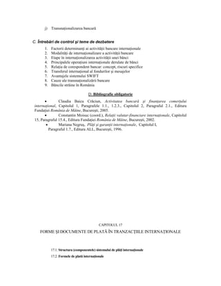 j)   TransnaŃionalizarea bancară


C. Întrebări de control şi teme de dezbatere
       1.   Factorii determinanŃi ai activităŃii bancare internaŃionale
       2.   ModalităŃi de internaŃionalizare a activităŃii bancare
       3.   Etape în internaŃionalizarea activităŃii unei bănci
       4.   Principalele operaŃiuni internaŃionale derulate de bănci
       5.   RelaŃia de corespondent bancar: concept, riscuri specifice
       6.   Transferul internaŃional al fondurilor şi mesajelor
       7.   Avantajele sistemului SWIFT
       8.   Cauze ale transnaŃionalizării bancare
       9.   Băncile străine în România

                                      D. Bibliografie obligatorie
       •        Claudia Baicu Crăciun, Activitatea bancară şi finanŃarea comerŃului
 internaŃional, Capitolul 1, Paragrafele 1.1., 1.2.3., Capitolul 2, Paragraful 2.1., Editura
 FundaŃiei România de Mâine, Bucureşti, 2005.
       •        Constantin Moisuc (coord.), RelaŃii valutar-financiare internaŃionale, Capitolul
 15, Paragraful 15.4., Editura FundaŃiei România de Mâine, Bucureşti, 2002.
        •       Mariana Negruş, PlăŃi şi garanŃii internaŃionale, Capitolul I,
          Paragraful 1.7., Editura ALL, Bucureşti, 1996.




                                             CAPITOLUL 17
    FORME ŞI DOCUMENTE DE PLATĂ ÎN TRANZACłIILE INTERNAłIONALE



            17.1. Structura (componentele) sistemului de plăŃi internaŃionale
            17.2. Formele de plată internaŃionale
 