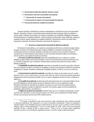 17.3. Documentele de plată internaŃionale: elemente comune
                17.4. Documentele comerciale în decontările internaŃionale
                  17.5. Documentele de transport internaŃional
                  17.6. Documentele de asigurare în sistemul de plăŃi internaŃionale
                17.7. Documentele financiare în plăŃile internaŃionale




       Sistemul de plăŃi în schimburile economice internaŃionale se derulează exclusiv prin intermediul
băncilor, folosindu-se tehnica viramentului bancar realizat prin telecomunicaŃii. Banca nu plăteşte o
anume marfă, ci plăteşte documentele care atestă că exportatorul şi-a îndeplinit obligaŃiile contractuale
privind producerea şi expediŃia mărfurilor conform clauzelor contractuale: natura mărfurilor, calitatea şi
cantitatea acestora, preŃul, ambalarea şi expediŃia mărfurilor. Documentele sunt de mai multe feluri:
documente comerciale, documente financiare, documente de transport ş.a.

                      17.1. Structura (componentele) sistemului de plăŃi internaŃionale
        În literatura de specialitate, ca şi în practica comercială şi-au făcut loc şi circulă mai multe noŃiuni,
concepte şi termeni care reflectă fenomenul complex al plăŃilor şi încasărilor internaŃionale.204 Credem
că atât pentru practica comercială, legislaŃia comercială, cât şi pentru teoria economică, trebuie să
circumscriem cu toată claritatea aceste noŃiuni, pe care să le putem deosebi de altele şi să eliminăm o
serie de confuzii ce pot apărea în practica economică.
        a) Formele de plată internaŃionale reprezintă modalităŃile prin care se sting sau se amână
obligaŃia de plată. Printre aceste forme distingem: numerarul sub formă divizionară sau bancnote; bani
în cont (bani scripturali), care circulă prin virament bancar, precum şi devizele în sens larg: cambii,
biletele la ordin etc.
        b) ModalităŃile de plată internaŃionale reprezintă un ansamblu de metode comerciale şi bancare
prin care mărfurile circulă de la vânzător la cumpărător, iar banii (contravaloarea mărfurilor) circulă de la
cumpărător la vânzător. Deosebim următoarele modalităŃi de plată: acreditivul, incasoul şi ordinul de
plată.
        c) Instrumentele de plată internaŃionale sunt titluri de valoare sau de credit, cum ar fi: cambia,
biletul de ordin, cecul, accepte bancare, precum şi alte titluri de valoare care pot în anumite momente să
îndeplinească rolul de instrument de plată, cum ar fi: acŃiuni, obligaŃiuni, bonuri de tezaur, certificate de
depozit ş.a.
        d) GaranŃiile internaŃionale de plată reprezintă instrumente prin care o persoană juridică (uneori,
şi fizică) îndeplineşte rolul de garant sau pune la dispoziŃie valori cu care se garantează o plată.
Deosebim două tipuri de instrumente de garanŃii: garanŃii personale (scrisori de garanŃie bancară,
certificat de asigurare şi poliŃe de asigurare) şi garanŃii reale (ipoteca, gajul, rezervarea dreptului de
proprietate, depozit bancar, vinculaŃia etc.).
        e) Mijloacele de plată internaŃionale constituie banii care au o circulaŃie internaŃională: monede
naŃionale liber utilizabile, monede naŃionale deplin convertibile, devize exprimate în monedă străină,
monede internaŃionale, precum euro, DST, dinarul arab etc.


          204
              De regulă, s-a încetăŃenit în multe cazuri termenul de „plăŃi” internaŃionale, însă în realitate aceste plăŃi
le efectuează importatorul. Dar exportatorul ce rol joacă în decontările internaŃionale? Evident că, producând şi
expediind mărfuri, el este îndreptăŃit să încaseze contravaloarea lor. De aceea, corect şi complet, ar trebui să folosim
sintagma „plăŃi şi încasări internaŃionale”. La fel şi în cazul balanŃei de „plăŃi” externe, când acest instrument
reprezintă, de fapt, o „balanŃă de plăŃi şi încasări externe”. Totuşi, şi în ce ne priveşte, pentru simplificarea
expresiilor şi pentru a fi în concordanŃă cu legislaŃia Ńării noastre, vom folosi sintagma „plăŃi internaŃionale”.
 