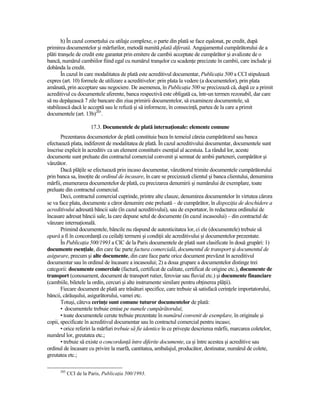 h) În cazul comerŃului cu utilaje complexe, o parte din plată se face eşalonat, pe credit, după
primirea documentelor şi mărfurilor, metodă numită plată diferată. Angajamentul cumpărătorului de a
plăti tranşele de credit este garantat prin emitere de cambii acceptate de cumpărător şi avalizate de o
bancă, numărul cambiilor fiind egal cu numărul tranşelor cu scadenŃe precizate în cambii, care include şi
dobânda la credit.
        În cazul în care modalitatea de plată este acreditivul documentar, PublicaŃia 500 a CCI stipulează
expres (art. 10) formele de utilizare a acreditivelor: prin plata la vedere (a documentelor), prin plata
amânată, prin acceptare sau negociere. De asemenea, în PublicaŃia 500 se precizează că, după ce a primit
acreditivul cu documentele aferente, banca respectivă este obligată ca, într-un termen rezonabil, dar care
să nu depăşească 7 zile bancare din ziua primirii documentelor, să examineze documentele, să
stabilească dacă le acceptă sau le refuză şi să informeze, în consecinŃă, partea de la care a primit
documentele (art. 13b)205.

                       17.3. Documentele de plată internaŃionale: elemente comune
       Prezentarea documentelor de plată constituie baza în temeiul căreia cumpărătorul sau banca
efectuează plata, indiferent de modalitatea de plată. În cazul acreditivului documentar, documentele sunt
înscrise explicit în acreditiv ca un element constitutiv esenŃial al acestuia. La rândul lor, aceste
documente sunt preluate din contractul comercial convenit şi semnat de ambii parteneri, cumpărător şi
vânzător.
       Dacă plăŃile se efectuează prin incaso documentar, vânzătorul trimite documentele cumpărătorului
prin banca sa, însoŃite de ordinul de încasare, în care se precizează clientul şi banca clientului, denumirea
mărfii, enumerarea documentelor de plată, cu precizarea denumirii şi numărului de exemplare, toate
preluate din contractul comercial.
       Deci, contractul comercial cuprinde, printre alte clauze, denumirea documentelor în virtutea cărora
se va face plata, documente a căror denumire este preluată – de cumpărător, în dispoziŃia de deschidere a
acreditivului adresată băncii sale (în cazul acreditivului), sau de exportator, în redactarea ordinului de
încasare adresat băncii sale, la care depune setul de documente (în cazul incasoului) – din contractul de
vânzare internaŃională.
       Primind documentele, băncile nu răspund de autenticitatea lor, ci ele (documentele) trebuie să
apară a fi în concordanŃă cu ceilalŃi termeni şi condiŃii ale acreditivului şi documentelor prezentate.
       În PublicaŃia 500/1993 a CIC de la Paris documentele de plată sunt clasificate în două grupări: 1)
documente esenŃiale, din care fac parte factura comercială, documentul de transport şi documentul de
asigurare, precum şi alte documente, din care face parte orice document prevăzut în acreditivul
documentar sau în ordinul de încasare a incasoului; 2) a doua grupare a documentelor distinge trei
categorii: documente comerciale (factură, certificat de calitate, certificat de origine etc.), documente de
transport (conosament, document de transport rutier, feroviar sau fluvial etc.) şi documente financiare
(cambiile, biletele la ordin, cercuri şi alte instrumente similare pentru obŃinerea plăŃii).
       Fiecare document de plată are trăsături specifice, care trebuie să satisfacă cerinŃele importatorului,
băncii, cărăuşului, asigurătorului, vamei etc.
       Totuşi, câteva cerinŃe sunt comune tuturor documentelor de plată:
       • documentele trebuie emise pe numele cumpărătorului;
       • toate documentele cerute trebuie prezentate în numărul convenit de exemplare, în originale şi
copii, specificate în acreditivul documentar sau în contractul comercial pentru incaso;
       • orice referiri la mărfuri trebuie să fie identice în ce priveşte descrierea mărfii, marcarea coletelor,
numărul lor, greutatea etc.;
       • trebuie să existe o concordanŃă între diferite documente, ca şi între acestea şi acreditive sau
ordinul de încasare cu privire la marfă, cantitatea, ambalajul, producător, destinatar, numărul de colete,
greutatea etc.;

      205
            CCI de la Paris, PublicaŃia 500/1993.
 