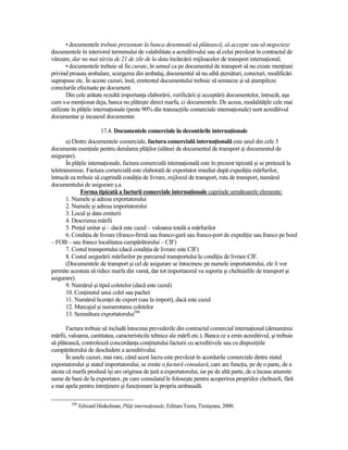 • documentele trebuie prezentate la banca desemnată să plătească, să accepte sau să negocieze
documentele în interiorul termenului de valabilitate a acreditivului sau al celui prevăzut în contractul de
vânzare, dar nu mai târziu de 21 de zile de la data încărcării mijloacelor de transport internaŃional;
       • documentele trebuie să fie curate, în sensul ca pe documentul de transport să nu existe menŃiuni
privind proasta ambalare, scurgerea din ambalaj, documentul să nu aibă ştersături, corecturi, modificări
suprapuse etc. În aceste cazuri, însă, emitentul documentului trebuie să semneze şi să ştampileze
corecturile efectuate pe document.
       Din cele arătate rezultă importanŃa elaborării, verificării şi acceptării documentelor, întrucât, aşa
cum s-a menŃionat deja, banca nu plăteşte direct marfa, ci documentele. De aceea, modalităŃile cele mai
utilizate în plăŃile internaŃionale (peste 90% din tranzacŃiile comerciale internaŃionale) sunt acreditivul
documentar şi incasoul documentar.

                         17.4. Documentele comerciale în decontările internaŃionale
       a) Dintre documentele comerciale, factura comercială internaŃională este unul din cele 3
documente esenŃiale pentru derularea plăŃilor (alături de documentul de transport şi documentul de
asigurare).
       În plăŃile internaŃionale, factura comercială internaŃională este în prezent tipizată şi se pretează la
teletransmisie. Factura comercială este elaborată de exportator imediat după expediŃia mărfurilor,
întrucât ea trebuie să cuprindă condiŃia de livrare, mijlocul de transport, ruta de transport, numărul
documentului de asigurare ş.a.
              Forma tipizată a facturii comerciale internaŃionale cuprinde următoarele elemente:
       1. Numele şi adresa exportatorului
       2. Numele şi adresa importatorului
       3. Locul şi data emiterii
       4. Descrierea mărfii
       5. PreŃul unitar şi – dacă este cazul – valoarea totală a mărfurilor
       6. CondiŃia de livrare (franco-firmă sau franco-gară sau franco-port de expediŃie sau franco pe bord
– FOB – sau franco localitatea cumpărătorului – CIF)
       7. Costul transportului (dacă condiŃia de livrare este CIF)
       8. Costul asigurării mărfurilor pe parcursul transportului la condiŃia de livrare CIF.
       (Documentele de transport şi cel de asigurare se întocmesc pe numele importatorului, ele îi vor
permite acestuia să ridice marfa din vamă, dar tot importatorul va suporta şi cheltuielile de transport şi
asigurare)
       9. Numărul şi tipul coletelor (dacă este cazul)
       10. ConŃinutul unui colet sau pachet
       11. Numărul licenŃei de export (sau la import), dacă este cazul
       12. Marcajul şi numerotarea coletelor
       13. Semnătura exportatorului206

       Factura trebuie să includă întocmai prevederile din contractul comercial internaŃional (denumirea
mărfii, valoarea, cantitatea, caracteristicile tehnice ale mărfi etc.). Banca ce a emis acreditivul, şi trebuie
să plătească, controlează concordanŃa conŃinutului facturii cu acreditivele sau cu dispoziŃiile
cumpărătorului de deschidere a acreditivului.
       În unele cazuri, mai rare, când acest lucru este prevăzut în acordurile comerciale dintre statul
exportatorului şi statul importatorului, se emite o factură consulară, care are funcŃia, pe de o parte, de a
atesta că marfa produsă îşi are originea de Ńară a exportatorului, iar pe de altă parte, de a încasa anumite
sume de bani de la exportator, pe care consulatul le foloseşte pentru acoperirea propriilor cheltuieli, fără
a mai apela pentru întreŃinere şi funcŃionare la propria ambasadă.

         206
               Edward Hinkelman, PlăŃi internaŃionale, Editura Teora, Timişoara, 2000.
 
