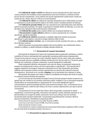 b) Certificatul de origine a mărfii este elaborat la cererea exportatorului de către Camera de
comerŃ şi industrie din localitatea sau Ńara exportatorului; prin acest certificat se confirmă că marfa
provine din Ńara exportatorului. Acest certificat este necesar importatorului la plata taxelor vamale sau
scutirea de taxe vamale, dacă este vorba de un acord interstatal.
       c) Certificatul de calitate este elaborat de exportator (producător) într-o limbă străină convenită
cu importatorul şi atestă caracteristicile calitative ale mărfii, inclusiv rezultatele probelor de laborator.
       d) Certificatul de garanŃie tehnică, prin care exportatorul este responsabil pentru toate defectele
apărute în perioada de garanŃie. De regulă, se garantează eventualele defecte de fabricaŃie, şi nu cele care
pot apărea prin exploatarea defectuoasă din partea utilizatorului.
       e) Certificatul fito-sanitar pentru anumite mărfuri care se pretează (alimente etc.).
       f) Documentul de recepŃie calitativă, elaborat, la cererea exportatorului, de o instituŃie
specializată, agreată de importator.
       g) Certificatul de cântărire (de garanŃie a cantităŃii), elaborat de instituŃii sau persoane
specializate în supravegherea, controlul şi recepŃia mărfurilor aflate în trafic.
       h) Certificatul sanitar-veterinar, care se emite pentru animale şi produse din carne ş.a., după caz,
de un laborator autorizat.
       Setul de documente comerciale poate cuprinde şi alte acte doveditoare, care confirmă date valorice,
cantitative şi calitative, cu detalii referitoare la ambalaj, marcajul coletelor etc.

                              17.5. Documentele de transport internaŃional
       Documentele de transport pot fi interne (de la producător până la graniŃa Ńării exportatoare, conform
condiŃiilor de livrare) şi internaŃionale (de la graniŃa Ńării exportatoare până la poarta importatorului).
Transportul internaŃional cunoaşte mai multe modalităŃi: maritim, feroviar, rutier, aerian, prin conducte,
prin fir sau poştă, precum şi modalităŃi combinate (maritim-feroviar; feroviar-rutier etc.). În prezent, pentru
mărfurile care se pretează, se folosesc containerele, ce permit transportul lor multimodal.
       Pentru transportul mărfurilor, documentele sunt emise de cărăuş, de proprietarul mijlocului de
transport sau împuternicitul acestuia, sub stricta supraveghere a expeditorului – firmă specializată în
angajarea mijloacelor de transport, încărcarea şi descărcarea lor de către întreprinderi specializate,
stabilirea rutei la transport conform cererilor exportatorului sau clauzelor din contractul comercial
internaŃional etc. Întreprinderea de expediŃie (shipping) este un intermediar între exportator şi cărăuş.
       Documentele de transport sunt variate, în raport cu modalitatea de transport, prevăzută, de regulă,
în contractul comercial încheiat între parteneri:
       a) Conosamentul este documentul de transport emis de firma de transport maritim (armatorul sau
agentul său) care certifică în scris primirea (încărcarea) mărfii, condiŃiile în care se efectuează transportul
(transbordarea sau nestransbordarea) şi angajamentul de a livra marfa deŃinătorului legal al
conosamentului în portul de destinaŃie precizat în documentul de transport. Deci, conosamentul este un
document de primire a mărfii de către cărăuş şi de livrare a acesteia importatorului, care deja are primit
conosamentul.
       Conosamentul este de mai multe tipuri (direct, adică nenegociabil, conosament la ordinul
expeditorului, conosament negociabil, conosament curat (aparent, coletele, baloturile, butoaiele etc. nu
prezintă defecte sau scurgeri de marfă), conosament charter-party (întreg vasul este închiriat),
documentul pentru transport multimodal. Conosamentul negociabil permite revânzarea mărfii pe
parcursul transportului, schimbându-se proprietarul mărfii.
       b) Documentul de transport feroviar (Rail Waybil), CORIF).
       c) Scrisoarea de trăsură rutieră (CMR, Truck bill of Leding).
       d) Documentul de transport aerian.
       e) Documentul de transport multimodal este un document folosit pentru expedierea mărfii cu două
sau mai multe tipuri de transport (maritim, feroviar etc.).

                  17.6. Documentele de asigurare în sistemul de plăŃi internaŃionale
 