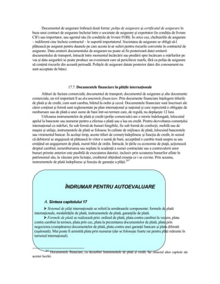Documentul de asigurare îmbracă două forme: poliŃa de asigurare şi certificatul de asigurare în
baza unui contract de asigurare încheiat între o societate de asigurare şi exportator (în condiŃia de livrare
CIF) sau importator, sau agentul său (în condiŃiile de livrare FOB). În orice caz, cheltuielile de asigurare
– indiferent cine încheie contractul – le suportă importatorul. Societatea de asigurare se obligă să-l
plătească pe asigurat pentru daunele pe care acesta le-ar suferi pentru riscurile convenite în contractul de
asigurare. Data emiterii documentului de asigurare nu poate să fie posterioară datei emiterii
documentului de transport, întrucât între momentul încărcării sau predării spre încărcare a mărfurilor pe
vas şi data asigurării se poate produce un eveniment care să pericliteze marfa, fără ca poliŃa de asigurare
să conŃină riscurile din această perioadă. PoliŃele de asigurare datate posterior datei din conosament nu
sunt acceptate de bănci.



                          17.7. Documentele financiare în plăŃile internaŃionale
      Alături de factura comercială, documentul de transport, documentul de asigurare şi alte documente
comerciale, un rol important îl au documentele financiare. Prin documente financiare înŃelegem titlurile
de plată şi de credit, cum sunt cambia, biletul la ordin şi cecul. Documentele financiare sunt înscrisuri ale
căror conŃinut şi formă sunt reglementate pe plan internaŃional şi naŃional şi care reprezintă o obligaŃie de
rambursare sau de plată a unei sume de bani într-un termen care, de regulă, nu depăşeşte 12 luni.
      Utilizarea instrumentelor de plată şi credit (poliŃe comerciale) are o istorie îndelungată, înlocuind
apelul la bancnote sau numerar pentru a efectua o plată sau a lua un credit. Pentru dezvoltarea comerŃului
internaŃional cu mărfuri, fie sub formă de bunuri fungibile, fie sub formă de confecŃii, mobilă sau de
maşini şi utilaje, instrumentele de plată se folosesc în calitate de mijloace de plată, înlocuind bancnotele
sau viramentul bancar. În acelaşi timp, aceste titluri de comerŃ îndeplinesc şi funcŃia de credit, în sensul
că debitorul se angajează să plătească în viitor o sumă de bani, acceptând o cambie trasă asupra sa sau
emiŃând un angajament de plată, numit bilet de ordin. Întrucât, în Ńările cu economie de piaŃă, acŃionează
dreptul cambial, nerambursarea sau neplata la scadenŃă a sumei contractate sau a contravalorii unor
bunuri primite anterior este pasibilă de executarea datoriei, inclusiv prin scoaterea bunurilor aflate în
patrimoniul său, la vânzare prin licitaŃie, creditorul obŃinând creanŃa ce i se cuvine. Prin aceasta,
instrumentele de plată îndeplinesc şi funcŃia de garanŃie a plăŃii.207




                        ÎNDRUMAR PENTRU AUTOEVALUARE

         A. Sinteza capitolului 17
          Sistemul de plăŃi internaŃionale se referă la următoarele componente: formele de plată
 internaŃionale, modalităŃile de plată, instrumentele de plată, garanŃiile de plată.
          Formele de plată se realizează prin: ordinul de plată, plata contra cambiei la vedere, plata
 contra cambiei la termen, plata prin cec, plata la prezentarea documentelor de plată, plata prin
 negocierea (cumpărarea) documentelor de plată, plata contra unei garanŃii bancare şi plata diferată
 (eşalonată). Mai poate fi amintită plata prin numerar (dar se foloseşte foarte rar pentru plăŃi mărunte în
 turismul internaŃional).


         207
              Documentele financiare, cu deosebire instrumentele de plată şi credit, fac obiectul altor capitole ale
acestei lucrări.
 