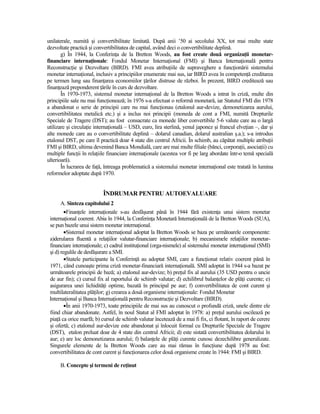 unilaterale, numită şi convertibilitate limitată. După anii ’50 ai secolului XX, tot mai multe state
dezvoltate practică şi convertibilitatea de capital, având deci o convertibilitate deplină.
       g) În 1944, la ConferinŃa de la Bretton Woods, au fost create două organizaŃii monetar-
financiare internaŃionale: Fondul Monetar InternaŃional (FMI) şi Banca InternaŃională pentru
ReconstrucŃie şi Dezvoltare (BIRD). FMI avea atribuŃiile de supraveghere a funcŃionării sistemului
monetar internaŃional, inclusiv a principiilor enumerate mai sus, iar BIRD avea în competenŃă creditarea
pe termen lung sau finanŃarea economiilor Ńărilor distruse de război. În prezent, BIRD creditează sau
finanŃează preponderent Ńările în curs de dezvoltare.
       În 1970-1973, sistemul monetar internaŃional de la Bretton Woods a intrat în criză, multe din
principiile sale nu mai funcŃionează; în 1976 s-a efectuat o reformă monetară, iar Statutul FMI din 1978
a abandonat o serie de principii care nu mai funcŃionau (etalonul aur-devize, demonetizarea aurului,
convertibilitatea metalică etc.) şi a inclus noi principii (moneda de cont a FMI, numită Drepturile
Speciale de Tragere (DST); au fost consacrate ca monede liber convertibile 5-6 valute care au o largă
utilizare şi circulaŃie internaŃională – USD, euro, lira sterlină, yenul japonez şi francul elveŃian –, dar şi
alte monede care au o convertibilitate deplină – dolarul canadian, dolarul australian ş.a.); s-a introdus
etalonul DST, pe care îl practică doar 4 state din centrul Africii. În schimb, au căpătat multiple atribuŃii
FMI şi BIRD, ultima devenind Banca Mondială, care are mai multe filiale (bănci, corporaŃii, asociaŃii) cu
multiple funcŃii în relaŃiile financiare internaŃionale (acestea vor fi pe larg abordate într-o temă specială
ulterioară).
       În lucrarea de faŃă, întreaga problematică a sistemului monetar internaŃional este tratată în lumina
reformelor adoptate după 1970.


                           ÎNDRUMAR PENTRU AUTOEVALUARE
       A. Sinteza capitolului 2
         •FinanŃele internaŃionale s-au desfăşurat până în 1944 fără existenŃa unui sistem monetar
 internaŃional coerent. Abia în 1944, la ConferinŃa Monetară InternaŃională de la Bretton Woods (SUA),
 se pun bazele unui sistem monetar internaŃional.
         •Sistemul monetar internaŃional adoptat la Bretton Woods se baza pe următoarele componente:
 a)derularea fluentă a relaŃiilor valutar-financiare internaŃionale; b) mecanismele relaŃiilor monetar-
 financiare internaŃionale; c) cadrul instituŃional (orga-nismele) al sistemului monetar internaŃional (SMI)
 şi d) regulile de desfăşurare a SMI.
         •Statele participante la ConferinŃă au adoptat SMI, care a funcŃionat relativ coerent până în
 1971, când cunoaşte prima criză monetar-financiară internaŃională. SMI adoptat în 1944 s-a bazat pe
 următoarele principii de bază; a) etalonul aur-devize; b) preŃul fix al aurului (35 USD pentru o uncie
 de aur fin); c) cursul fix al raportului de schimb valutar; d) echilibrul balanŃelor de plăŃi curente; e)
 asigurarea unei lichidităŃi optime, bazată în principal pe aur; f) convertibilitatea de cont curent şi
 multilateralitatea plăŃilor; g) crearea a două organisme internaŃionale: Fondul Monetar
 InternaŃional şi Banca InternaŃională pentru ReconstrucŃie şi Dezvoltare (BIRD).
         •În anii 1970-1973, toate principiile de mai sus au cunoscut o profundă criză, unele dintre ele
 fiind chiar abandonate. Astfel, în noul Statut al FMI adoptat în 1978: a) preŃul aurului oscilează pe
 piaŃă ca orice marfă; b) cursul de schimb valutar încetează de a mai fi fix, ci flotant, în raport de cerere
 şi ofertă; c) etalonul aur-devize este abandonat şi înlocuit formal cu Drepturile Speciale de Tragere
 (DST), etalon preluat doar de 4 state din centrul Africii; d) este sistată convertibilitatea dolarului în
 aur; e) are loc demonetizarea aurului; f) balanŃele de plăŃi curente cunosc dezechilibre generalizate.
 Singurele elemente de la Bretton Woods care au mai rămas în funcŃiune după 1978 au fost:
 convertibilitatea de cont curent şi funcŃionarea celor două organisme create în 1944: FMI şi BIRD.

      B. Concepte şi termeni de reŃinut
 