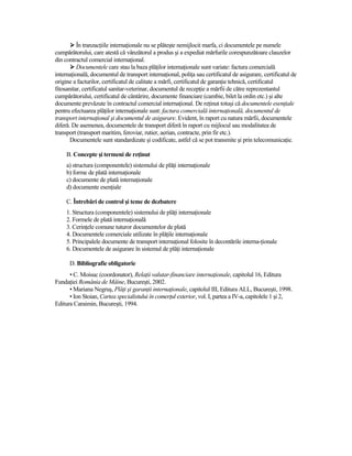 În tranzacŃiile internaŃionale nu se plăteşte nemijlocit marfa, ci documentele pe numele
cumpărătorului, care atestă că vânzătorul a produs şi a expediat mărfurile corespunzătoare clauzelor
din contractul comercial internaŃional.
          Documentele care stau la baza plăŃilor internaŃionale sunt variate: factura comercială
internaŃională, documentul de transport internaŃional, poliŃa sau certificatul de asigurare, certificatul de
origine a facturilor, certificatul de calitate a mărfi, certificatul de garanŃie tehnică, certificatul
fitosanitar, certificatul sanitar-veterinar, documentul de recepŃie a mărfii de către reprezentantul
cumpărătorului, certificatul de cântărire, documente financiare (cambie, bilet la ordin etc.) şi alte
documente prevăzute în contractul comercial internaŃional. De reŃinut totuşi că documentele esenŃiale
pentru efectuarea plăŃilor internaŃionale sunt: factura comercială internaŃională, documentul de
transport internaŃional şi documentul de asigurare. Evident, în raport cu natura mărfii, documentele
diferă. De asemenea, documentele de transport diferă în raport cu mijlocul sau modalitatea de
transport (transport maritim, feroviar, rutier, aerian, contracte, prin fir etc.).
       Documentele sunt standardizate şi codificate, astfel că se pot transmite şi prin telecomunicaŃie.

     B. Concepte şi termeni de reŃinut
     a) structura (componentele) sistemului de plăŃi internaŃionale
     b) forme de plată internaŃionale
     c) documente de plată internaŃionale
     d) documente esenŃiale

     C. Întrebări de control şi teme de dezbatere
     1. Structura (componentele) sistemului de plăŃi internaŃionale
     2. Formele de plată internaŃională
     3. CerinŃele comune tuturor documentelor de plată
     4. Documentele comerciale utilizate în plăŃile internaŃionale
     5. Principalele documente de transport internaŃional folosite în decontările interna-Ńionale
     6. Documentele de asigurare în sistemul de plăŃi internaŃionale

      D. Bibliografie obligatorie
      • C. Moisuc (coordonator), RelaŃii valutar-financiare internaŃionale, capitolul 16, Editura
FundaŃiei România de Mâine, Bucureşti, 2002.
      • Mariana Negruş, PlăŃi şi garanŃii internaŃionale, capitolul III, Editura ALL, Bucureşti, 1998.
      • Ion Stoian, Cartea specialistului în comerŃul exterior, vol. I, partea a IV-a, capitolele 1 şi 2,
Editura Caraimin, Bucureşti, 1994.
 