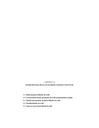CAPITOLUL 18
     INSTRUMENTELE DE PLATĂ ŞI CREDIT. CONłINUT ŞI FUNCłII




18.1. Rolul economic al titlurilor de credit
18.2. Caracteristicile comune ale titlurilor de credit şi instrumentelor de plată
18.3. Tipurile instrumentelor de plată şi titlurilor de credit
18.4. FuncŃiile titlurilor de credit
18.5. Legea care guvernează titlurile de credit
 