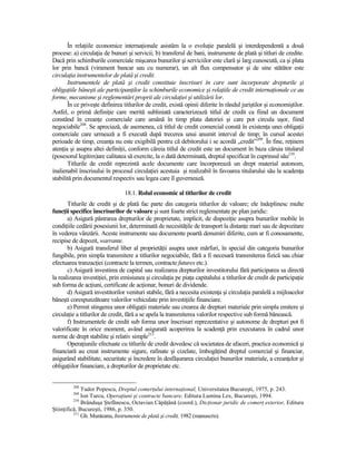 În relaŃiile economice internaŃionale asistăm la o evoluŃie paralelă şi interdependentă a două
procese: a) circulaŃia de bunuri şi servicii; b) transferul de bani, instrumente de plată şi titluri de credite.
Dacă prin schimburile comerciale mişcarea bunurilor şi serviciilor este clară şi larg cunoscută, ca şi plata
lor prin bancă (virament bancar sau cu numerar), un alt flux compensator şi de sine stătător este
circulaŃia instrumentelor de plată şi credit.
       Instrumentele de plată şi credit constituie înscrisuri în care sunt încorporate drepturile şi
obligaŃiile băneşti ale participanŃilor la schimburile economice şi relaŃiile de credit internaŃionale ce au
forme, mecanisme şi reglementări proprii ale circulaŃiei şi utilizării lor.
       În ce priveşte definirea titlurilor de credit, există opinii diferite în rândul juriştilor şi economiştilor.
Astfel, o primă definiŃie care merită subliniată caracterizează titlul de credit ca fiind un document
constând în creanŃe comerciale care amână în timp plata datoriei şi care pot circula uşor, fiind
negociabile208. Se apreciază, de asemenea, că titlul de credit comercial constă în existenŃa unei obligaŃii
comerciale care urmează a fi execută după trecerea unui anumit interval de timp; în cursul acestei
perioade de timp, creanŃa nu este exigibilă pentru că debitorului i se acordă „credit”209. În fine, reŃinem
atenŃia şi asupra altei definiŃii, conform căreia titlul de credit este un document în baza căruia titularul
(posesorul legitim)are calitatea să exercite, la o dată determinată, dreptul specificat în cuprinsul său210.
       Titlurile de credit reprezintă acele documente care încorporează un drept material autonom,
inalienabil înscrisului în procesul circulaŃiei acestuia şi realizabil în favoarea titularului său la scadenŃa
stabilită prin documentul respectiv sau legea care îl guvernează.

                                 18.1. Rolul economic al titlurilor de credit
       Titlurile de credit şi de plată fac parte din categoria titlurilor de valoare; ele îndeplinesc multe
funcŃii specifice înscrisurilor de valoare şi sunt foarte strict reglementate pe plan juridic:
       a) Asigură păstrarea drepturilor de proprietate, implicit, de dispoziŃie asupra bunurilor mobile în
condiŃiile cedării posesiunii lor, determinată de necesităŃile de transport la distanŃe mari sau de depozitare
în vederea vânzării. Aceste instrumente sau documente poartă denumiri diferite, cum ar fi conosamente,
recipise de depozit, warrante.
       b) Asigură transferul liber al proprietăŃii asupra unor mărfuri, în special din categoria bunurilor
fungibile, prin simpla transmitere a titlurilor negociabile, fără a fi necesară transmiterea fizică sau chiar
efectuarea tranzacŃiei (contracte la termen, contracte futures etc.).
       c) Asigură investirea de capital sau realizarea drepturilor investitorului fără participarea sa directă
la realizarea investiŃiei, prin emisiunea şi circulaŃia pe piaŃa capitalului a titlurilor de credit de participaŃie
sub forma de acŃiuni, certificate de acŃionar, bonuri de dividende.
       d) Asigură investitorilor venituri stabile, fără a necesita existenŃa şi circulaŃia paralelă a mijloacelor
băneşti corespunzătoare valorilor vehiculate prin investiŃiile financiare.
       e) Permit stingerea unor obligaŃii materiale sau crearea de drepturi materiale prin simpla emitere şi
circulaŃie a titlurilor de credit, fără a se apela la transmiterea valorilor respective sub formă bănească.
       f) Instrumentele de credit sub forma unor înscrisuri reprezentative şi autonome de drepturi pot fi
valorificate în orice moment, având asigurată acoperirea la scadenŃă prin executarea în cadrul unor
norme de drept stabilite şi relativ simple211.
       OperaŃiunile efectuate cu titlurile de credit dovedesc că societatea de afaceri, practica economică şi
financiară au creat instrumente sigure, rafinate şi cizelate, îmbogăŃind dreptul comercial şi financiar,
asigurând stabilitate, securitate şi încredere în desfăşurarea circulaŃiei bunurilor materiale, a creanŃelor şi
obligaŃiilor financiare, a drepturilor de proprietate etc.


         208
              Tudor Popescu, Dreptul comerŃului internaŃional, Universitatea Bucureşti, 1975, p. 243.
         209
              Ion Turcu, OperaŃiuni şi contracte bancare, Editura Lumina Lex, Bucureşti, 1994.
          210
              Brânduşa Ştefănescu, Octavian CăpăŃână (coord.), DicŃionar juridic de comerŃ exterior, Editura
ŞtiinŃifică, Bucureşti, 1986, p. 350.
          211
              Gh. Munteanu, Instrumente de plată şi credit, 1982 (manuscris).
 
