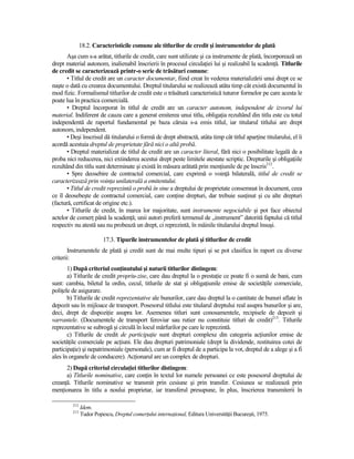 18.2. Caracteristicile comune ale titlurilor de credit şi instrumentelor de plată
       Aşa cum s-a arătat, titlurile de credit, care sunt utilizate şi ca instrumente de plată, încorporează un
drept material autonom, inalienabil înscrierii în procesul circulaŃiei lui şi realizabil la scadenŃă. Titlurile
de credit se caracterizează printr-o serie de trăsături comune:
       • Titlul de credit are un caracter documentar, fiind creat în vederea materializării unui drept ce se
naşte o dată cu crearea documentului. Dreptul titularului se realizează atâta timp cât există documentul în
mod fizic. Formalismul titlurilor de credit este o trăsătură caracteristică tuturor formelor pe care acesta le
poate lua în practica comercială.
       • Dreptul încorporat în titlul de credit are un caracter autonom, independent de izvorul lui
material. Indiferent de cauza care a generat emiterea unui titlu, obligaŃia rezultând din titlu este cu totul
independentă de raportul fundamental pe baza căruia s-a emis titlul, iar titularul titlului are drept
autonom, independent.
       • Deşi înscrisul dă titularului o formă de drept abstractă, atâta timp cât titlul aparŃine titularului, el îi
acordă acestuia dreptul de proprietate fără nici o altă probă.
       • Dreptul materializat de titlul de credit are un caracter literal, fără nici o posibilitate legală de a
proba nici reducerea, nici extinderea acestui drept peste limitele atestate scriptic. Drepturile şi obligaŃiile
rezultând din titlu sunt determinate şi există în măsura arătată prin menŃiunile de pe înscris212.
       • Spre deosebire de contractul comercial, care exprimă o voinŃă bilaterală, titlul de credit se
caracterizează prin voinŃa unilaterală a emitentului.
       • Titlul de credit reprezintă o probă în sine a dreptului de proprietate consemnat în document, ceea
ce îl deosebeşte de contractul comercial, care conŃine drepturi, dar trebuie susŃinut şi cu alte drepturi
(factură, certificat de origine etc.).
       • Titlurile de credit, în marea lor majoritate, sunt instrumente negociabile şi pot face obiectul
actelor de comerŃ până la scadenŃă; unii autori preferă termenul de „instrument” datorită faptului că titlul
respectiv nu atestă sau nu probează un drept, ci reprezintă, în mâinile titularului dreptul însuşi.

                         17.3. Tipurile instrumentelor de plată şi titlurilor de credit
        Instrumentele de plată şi credit sunt de mai multe tipuri şi se pot clasifica în raport cu diverse
criterii:
       1) După criteriul conŃinutului şi naturii titlurilor distingem:
       a) Titlurile de credit propriu-zise, care dau dreptul la o prestaŃie ce poate fi o sumă de bani, cum
sunt: cambia, biletul la ordin, cecul, titlurile de stat şi obligaŃiunile emise de societăŃile comerciale,
poliŃele de asigurare.
       b) Titlurile de credit reprezentative ale bunurilor, care dau dreptul la o cantitate de bunuri aflate în
depozit sau în mijloace de transport. Posesorul titlului este titularul dreptului real asupra bunurilor şi are,
deci, drept de dispoziŃie asupra lor. Asemenea titluri sunt conosamentele, recipisele de depozit şi
varrantele. (Documentele de transport feroviar sau rutier nu constituie titluri de credit)213. Titlurile
reprezentative se subrogă şi circulă în locul mărfurilor pe care le reprezintă.
       c) Titlurile de credit de participaŃie sunt drepturi complexe din categoria acŃiunilor emise de
societăŃile comerciale pe acŃiuni. Ele dau drepturi patrimoniale (drept la dividende, restituirea cotei de
participaŃie) şi nepatrimoniale (personale), cum ar fi dreptul de a participa la vot, dreptul de a alege şi a fi
ales în organele de conducere). AcŃionarul are un complex de drepturi.
      2) După criteriul circulaŃiei titlurilor distingem:
      a) Titlurile nominative, care conŃin în textul lor numele persoanei ce este posesorul dreptului de
creanŃă. Titlurile nominative se transmit prin cesiune şi prin transfer. Cesiunea se realizează prin
menŃionarea în titlu a noului proprietar, iar transferul presupune, în plus, înscrierea transmiterii în

         212
               Idem.
         213
               Tudor Popescu, Dreptul comerŃului internaŃional, Editura UniversităŃii Bucureşti, 1975.
 