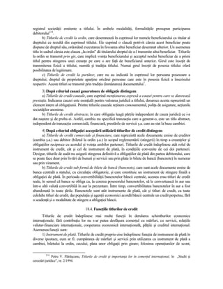 registrul societăŃii emitente a titlului. În ambele modalităŃi, formalităŃile presupun participarea
debitorului214.
        b) Titlurile de credit la ordin, care desemnează în cuprinsul lor numele beneficiarului ca titular al
dreptului ce rezultă din cuprinsul titlului. Ele cuprind o clauză potrivit căreia acest beneficiar poate
dispune de dreptul său, ordonând executarea în favoarea altui beneficiar desemnat ulterior. Un asemenea
titlu în cadrul căruia este clauza „la ordin” dă titularului dreptul de a-l transmite altui beneficiar. Titlurile
la ordin se transmit prin gir, care implică voinŃa beneficiarului şi acceptul noului beneficiar de a primi
titlul pentru stingerea unei creanŃe pe care o are faŃă de beneficiarul anterior. Girul este însoŃit de
transmiterea fizică a titlului, numită şi tradiŃia titlului. Numai girul însoŃit de posesia titlului oferă
posibilitatea de legitimare.
        c) Titlurile de credit la purtător, care nu au indicată în cuprinsul lor persoana posesoare a
dreptului; dreptul de proprietate aparŃine oricărei persoane care este în posesia fizică a înscrisului
respectiv. Aceste titluri se transmit prin tradiŃia (înmânarea) documentului7.
      3) După criteriul cauzei generatoare de obligaŃie distingem:
      a) Titlurile de credit cauzale, care cuprind menŃionarea expresă a cauzei pentru care se datorează
prestaŃia. Indicarea cauzei este esenŃială pentru valoarea juridică a titlului, deoarece acesta reprezintă un
element intern al obligaŃiunii. Printre titlurile cauzale reŃinem conosamentul, poliŃa de asigurare, acŃiunile
societăŃilor anonime.
      b) Titlurile de credit abstracte, în care obligaŃia leagă părŃile independent de cauza juridică ce i-a
dat naştere şi de proba ei. Astfel, cambia nu specifică tranzacŃia care a generat-o, este un titlu abstract,
independent de tranzacŃia comercială, financiară, prestările de servicii ş.a. care au stat la baza cambiei.
       4) După criteriul obligaŃiei acceptării utilizării titlurilor de credit distingem:
       a) Titlurile de credit comerciale şi financiare, care reprezintă acele documente emise de creditor
(cambia ş.a.) sau debitor (biletul la ordin ş.a.) în scopul reglementării (stingerii) în timp a creanŃelor şi
obligaŃiilor reciproce cu acordul şi voinŃa ambilor parteneri. Titlurile de credit îndeplinesc atât rolul de
instrument de credit, cât şi cel de instrument de plată, în condiŃiile convenite de cei doi parteneri.
Desigur, titlurile de audit nu asigură stingerea definitivă a obligaŃiilor de plată din partea debitorului, care
se poate face doar prin livrări de bunuri şi servicii sau prin plata în bilete de bancă (bancnote) în numerar
sau prin virament.
       b) Titlurile de credit sub formă de bilete de bancă (bancnote), care sunt acele documente emise de
banca centrală a statului, cu circulaŃie obligatorie, şi care constituie un instrument de stingere finală a
obligaŃiei de plată. În perioada convertibilităŃii bancnotelor băncii centrale, acestea erau titluri de credit
reale, în sensul că banca se obliga ca, la cererea posesorului bancnotelor, să le convertească în aur sau
într-o altă valută convertibilă în aur la prezentare. Între timp, convertibilitatea bancnotelor în aur a fost
abandonată în toate Ńările. Bancnotele sunt atât instrumente de plată, cât şi titluri de credit, ca toate
celelalte titluri de credit, dar populaŃia şi agenŃii economici acordă băncii centrale un credit perpetuu, fără
o scadenŃă şi o modalitate de stingere a obligaŃiei băncii.

                                      18.4. FuncŃiile titlurilor de credit
      Titlurile de credit îndeplinesc mai multe funcŃii în derularea schimburilor economice
internaŃionale; fără contribuŃia lor nu s-ar putea desfăşura comerŃul cu mărfuri, cu servicii, relaŃiile
valutar-financiare internaŃionale, cooperarea economică internaŃională, plăŃile şi creditul internaŃional.
Asemenea funcŃii sunt:
      1) Instrument de plată. Titlurile de credit propriu-zise îndeplinesc funcŃia de instrument de plată în
diverse ipostaze, cum ar fi: cumpărarea de mărfuri şi servicii prin utilizarea ca instrument de plată a
cambiei, biletului la ordin, cecului; plata unor obligaŃii prin girare; folosirea operaŃiunilor de scont,

         214
               Petru V. Pătrăşcanu, Titlurile de credit şi importanŃa lor în comerŃul internaŃional, în „Studii şi
cercetări juridice”, nr. 2/1994.
 