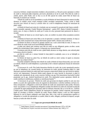 reescont şi forfetare; simpla transmitere (tradiŃie) a documentului ş.a. Dar prin aceste operaŃiuni cu titluri
de credit se efectuează plăŃi temporare, provizorii, plecându-se tot de la credit. Prin titlul de credit se
amână, practic, plata finală, care se face cu un alt titlu special de credit, numit bilet de bancă sau
bancnotă, în numerar sau virament.
        Titlurile de credit au un rol asemănător cu acela al biletelor de bancă (bancnota) în materie de plăŃi,
deoarece în ambele cazuri există avantajul evitării circulaŃiei numerarului. Totuşi, există şi multe
deosebiri între biletele de bancă şi celelalte titluri de credit în îndeplinirea funcŃiei de instrument de
plată. Astfel:
        a) biletele de bancă sunt emise de o instituŃie care are monopol în această privinŃă: banca centrală –
pentru monedele naŃionale, Fondul Monetar InternaŃional – pentru DST, Banca Centrală Europeană –
pentru euro, în timp ce titlurile de credit pot fi emise de orice persoană dacă partenerul de afaceri o
acceptă;
        b) biletele de bancă au un circuit legal şi, deci, un creditor nu poate refuza acceptarea acestora
drept plată;
        c) biletele de bancă sunt emise fără ca ele să reprezinte o creanŃă a instituŃiei emitente, în timp ce
titlurile de credit corespund unor creanŃe determinate (preŃul mărfii, valoarea unui credit etc.);
        d) biletele de bancă se bucură de garanŃia statului sau a unei colectivităŃi de state, în timp ce în
cazul titlului de credit există riscul insolvabilităŃii debitorului;
        e) plata unei datorii prin emiterea unui titlu de credit nu este obligatorie pentru cre-ditor, acesta
putând cere oricând plata în bani, respectiv, în bancnote sau virament bancar;
        f) emiterea unui titlu de credit nu este o plată finală, deoarece nu stinge datoria, care subzistă până
la încasarea efectivă a banilor;
        g) titlul de credit are o valoare limitată în timp (până la scadenŃă), ceea ce nu se întâmplă cu
biletele de bancă;
        h) biletele de bancă au valori fixe, iar titlurile de credit au valori variate, în raport cu structura
tranzacŃiei sau cotaŃia la bursă215.
        În pofida multiplelor diferenŃe între titlurile de credit şi biletele de bancă (bancnotă), care sunt reale
şi evidente, titlurile de credit îndeplinesc cu prisosinŃă şi într-o măsură copleşitoare funcŃia de instrument
de plată.
        2) Instrument de credit. Prin însăşi denumirea titlurilor de credit, dar şi prin operaŃiunile practice
pe care le îndeplinesc ele, această funcŃie, de instrument de credit, permite amânarea plăŃii la o dată
ulterioară; posesorul titlului de credit intră însă în posesia contravalorii titlului său sub formă de mărfuri,
servicii sau împrumuturi. Posesorul titlului poate dispune de suma înscrisă în document şi până la
scadenŃă, prin operaŃiunile de gir, scont, reescont, forfetare sau gaj. Prin transmiterea înscrisului în plină
proprietate sau în gaj., titularul beneficiază de credit. Prin intermediul acestor operaŃiuni, titlurile de
credit contribuie la mobilizarea creditelor şi valorificarea banilor216.
        3) Instrument de garanŃie. Titlurile de credit sunt guvernate de dreptul cambial în cele mai mici
detalii, ca şi prin alte reglementări emise de organele de administrare a valorilor mobiliare, de burse etc.
Orice nerespectare a obligaŃiilor ce derivă din titlurile de credit este sancŃionată în plan juridic. Persoana
fizică sau juridică ce nu-şi îndeplineşte obligaŃiile rezultate din titlurile de credit este chemată în judecată
şi deosebit de aspru pedepsită prin declararea stării de faliment, bancrută, fals şi uz de fals etc., conform
Codului penal. Pentru îndeplinirea funcŃiei de instrument de garanŃie, trebuie respectate mecanismele
legale de circulaŃie şi folosire a titlurilor de credit. Pentru simpla emitere a unui cec fără acoperire
bănească în cont la bancă, pedepsele sunt foarte dure, fără a mai vorbi de nerespectarea regulilor şi
obligaŃiilor ce rezultă din operaŃiunile cu cambii, bilete la ordin, obligaŃii, certificate de depozit, accepte
bancare şi multe alte titluri de credit.

                                 18.5. Legea care guvernează titlurile de credit
         215
               Tudor Popescu, Dreptul comerŃului internaŃional, Universitatea Bucureşti, 1975, p. 247-248.
         216
               Ioan Macovei, Dreptul comerŃului internaŃional, Editura Junimea, Iaşi, 1980, p. 317.
 