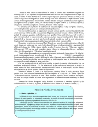 Titlurile de credit cunosc o mare varietate de forme, se folosesc într-o multitudine de genuri de
tranzacŃii, ceea ce face imposibil ca reglementarea lor să fie încadrată într-o singură ramură de drept. De
aceea, se afirmă pe bună dreptate că nu există o singură lege care guvernează titlurile de credit, ci un
sistem de legi, unele făcând parte din ramura de drept civil, altele din ramura de drept comercial; multe
aspecte privind reglementarea mecanismului, emiterii, utilizării şi stingerii unor titluri de credit se găsesc
în dreptul financiar şi dreptul valutar, dar cele mai multe în dreptul cambial, ca un domeniu special şi
integrator al ramurilor de drept civil, comercial, financiar, valutar şi penal.
       Ca principiu de bază, titlurile de credit cad sub incidenŃa dreptului civil şi a dreptului comercial,
dar există reglementări speciale care le integrează în dreptul cambial.
       Cea mai reuşită modalitate de reglementare urmează normele specifice anumitor tipuri de titluri de
credit: cambia şi biletul de ordin, cecul, acŃiuni, obligaŃiuni, depozitele bancare, valutele, titlurile de stat,
poliŃele de asigurare, garanŃiile şi alte titluri de credit specifice. Când aceste titluri de credit circulă pe
plan internaŃional, ele se supun sistemelor naŃionale de drept, căci, cu toate încercările făcute, rămâne
imposibil să se elaboreze un drept unic la nivel naŃional, cu atât mai mult la nivel internaŃional.
Reglementările naŃionale pe categorii de titluri de credit rămân soluŃia cea mai viabilă.
       Remarcăm, în acest sens, experienŃa Marii Britanii, care are reglementări variate pentru titluri de
credit şi care sunt printre cele mai vechi. Astfel, dreptul britanic include, printre altele, o lege a cambiei
(Bills of Exchange Act, 1882), o lege a biletelor la ordin (Promisory Note Act, 1704), una a cecurilor
(Cheques Act, 1957, cea mai nouă variantă), o lege a valutelor şi a bancnotelor (Currency and Bank
Notes Act, ultima variantă în 1954), plus o bogată jurisprudenŃă.
       Totuşi, trebuie să remarcăm un proces de uniformizare a reglementării unor categorii de titluri de
credit. Acest proces a început la conferinŃele de la Haga                       (1910-1912), care au elaborat
Regulamentul uniform asupra cambiei şi biletului la ordin,. ConvenŃia asupra unificării dreptului relativ
la cambie şi biletului la ordin. Dar, la aceste conferinŃe au participat puŃine state, iar şi mai puŃine state au
acceptat reglementările adoptate la aceste conferinŃe.
       Cea mai amplă conferinŃă de unificare a regulilor în materie de cambie, bilet la ordin şi cec s-a
desfăşurat la Geneva în 1930 şi 1931, dar aceste reguli au fost ratificate de puŃine state şi acestea cu
multe rezerve. Pe lângă aceste convenŃii internaŃionale de la Geneva, în lume se aplică încă trei sisteme
de drept cambial, şi anume: german, francez şi anglo-saxon.
       România a adoptat, la 1 mai 1934, legile privind cambia şi biletul la ordin, precum şi legea
privind cecul, care corespund documentelor uniforme adoptate, în 1930 şi 1931, la Geneva. Legile din
1934 au fost actualizate şi publicate în 1994. Totuşi, în materie legislativă, Codul comercial este depăşit,
nu avem încă o lege valutară, în schimb avem reglementări în domeniul valorilor mobiliare şi al bursei
de valori.
       Aderarea la Uniunea Europeană obligă România să desfăşoare o activitate legislativă şi în
domeniul titlurilor de credit şi, în general, în domeniul codului comercial, al dreptului cambial ş.a.


                                 ÎNDRUMAR PENTRU AUTOEVALUARE

       A. Sinteza capitolului 18
           Titlurile de plată şi credit constituie înscrisuri în care sunt încorporate drepturile şi obligaŃiile
 băneşti ale participanŃilor la schimburile economice şi relaŃiile de credit internaŃionale ce au forme,
 mecanisme şi reglementări proprii ale circulaŃiei şi utilizării lor.
           FuncŃiile specifice înscrisurilor de valoare sunt: păstrarea dreptului de proprietate; asigurarea
 transferului liber al proprietăŃii asupra unor mărfuri; asigurarea drepturilor investitorului la capital, fără
 participarea directă la realizarea investiŃiei; înscrisurile de valoare asigură investitorilor venituri
 stabile, permit stingerea unor obligaŃii materiale sau crearea de drepturi materiale prin simpla emitere
 şi circulaŃie de titluri de credit.
 