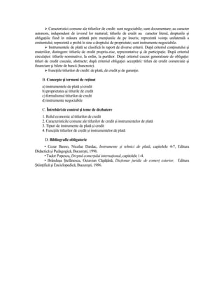 Caracteristici comune ale titlurilor de credit: sunt negociabile; sunt documentare; au caracter
autonom, independent de izvorul lor material; titlurile de credit au caracter literal, drepturile şi
obligaŃiile fiind în măsura arătată prin menŃiunile de pe înscris; reprezintă voinŃa unilaterală a
emitentului; reprezintă o probă în sine a dreptului de proprietate; sunt instrumente negociabile.
          Instrumentele de plată se clasifică în raport de diverse criterii. După criteriul conŃinutului şi
materiilor, distingem: titlurile de credit propriu-zise, reprezentative şi de participaŃie. După criteriul
circulaŃiei: titlurile nominative, la ordin, la purtător. După criteriul cauzei generatoare de obligaŃie:
titluri de credit cauzale, abstracte; după criteriul obligaŃiei acceptării: titluri de credit comerciale şi
financiare şi bilete de bancă (bancnote).
          FuncŃiile titlurilor de credit: de plată, de credit şi de garanŃie.

     B. Concepte şi termeni de reŃinut
     a) instrumentele de plată şi credit
     b) proprietatea şi titlurile de credit
     c) formalismul titlurilor de credit
     d) instrumente negociabile

     C. Întrebări de control şi teme de dezbatere
     1. Rolul economic al titlurilor de credit
     2. Caracteristicile comune ale titlurilor de credit şi instrumentelor de plată
     3. Tipuri de instrumente de plată şi credit
     4. FuncŃiile titlurilor de credit şi instrumentelor de plată

      D. Bibliografie obligatorie
       • Cezar Basno, Nicolae Dardac, Instrumente şi tehnici de plată, capitolele 4-7, Editura
Didactică şi Pedagogică, Bucureşti, 1996.
       • Tudor Popescu, Dreptul comerŃului internaŃional, capitolele 1-4.
       • Brânduşa Ştefănescu, Octavian CăpăŃână, DicŃionar juridic de comerŃ exterior, Editura
ŞtiinŃifică şi Enciclopedică, Bucureşti, 1986.
 