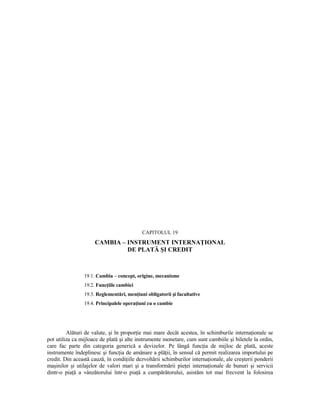 CAPITOLUL 19
                      CAMBIA – INSTRUMENT INTERNAłIONAL
                               DE PLATĂ ŞI CREDIT



                 19.1. Cambia – concept, origine, mecanisme
                 19.2. FuncŃiile cambiei
                 19.3. Reglementări, menŃiuni obligatorii şi facultative
                 19.4. Principalele operaŃiuni cu o cambie




         Alături de valute, şi în proporŃie mai mare decât acestea, în schimburile internaŃionale se
pot utiliza ca mijloace de plată şi alte instrumente monetare, cum sunt cambiile şi biletele la ordin,
care fac parte din categoria generică a devizelor. Pe lângă funcŃia de mijloc de plată, aceste
instrumente îndeplinesc şi funcŃia de amânare a plăŃii, în sensul că permit realizarea importului pe
credit. Din această cauză, în condiŃiile dezvoltării schimburilor internaŃionale, ale creşterii ponderii
maşinilor şi utilajelor de valori mari şi a transformării pieŃei internaŃionale de bunuri şi servicii
dintr-o piaŃă a vânzătorului într-o piaŃă a cumpărătorului, asistăm tot mai frecvent la folosirea
 