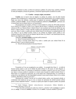 cambiilor şi biletelor la ordin, ca tehnici de eşalonare a plăŃilor. În acelaşi timp, cambiile şi biletele
la ordin pot îndeplini şi funcŃia de garantare, constituind suportul pentru acordarea de credite.

                             19.1. Cambia – concept, origine, mecanisme
         Cambia este un înscris emis de trăgător, în calitate de creditor, care dă ordin trasului
(debitorul său) să plătească la o anumită dată o sumă de bani beneficiarului sau la ordinul acestuia.
După cum reiese din definiŃie, cambia pune în legătură trei persoane: trăgătorul – emitentul
cambiei, creditorul; trasul – cel care urmează să plătească, debitorul şi beneficiarul – persoana care
va încasa banii (sau la ordinul căreia se vor încasa banii).
         Să presupunem, de exemplu, că firma A a livrat mărfuri în valoare de 100 unităŃi monetare
(u.m.) firmei B. La rândul ei, firma A are o datorie faŃă de firma C scadentă la aceeaşi dată, tot în
valoare de 100 u.m. Datoria firmei A faŃă de firma C este rezultatul unei livrări de mărfuri pe care
firma C a făcut-o firmei A. Firma A decide ca plata să fie efectuată prin intermediul unei cambii. În
acest caz, firma A emite o cambie prin care ordonă firmei B să efectueze la scadenŃă plata de 100
u.m. firmei C sau la ordinul acesteia. Firma A are calitatea de trăgător (emite cambia şi este
creditorul firmei B); firma B este tras (debitor faŃă de firma A) şi firma C este beneficiarul (un terŃ,
faŃă de care trăgătorul are o datorie).
         Schematic, circuitul cambiei se prezintă astfel (schema1):
         1) firma C livrează marfa firmei A;
         2) firma A livrează marfa firmei B şi emite o cambie prin care ordonă firmei B să
plătească firmei C (sau la ordinul acesteia);
         3) firma B efectuează plata în favoarea firmei C.

                                         Schema 1. Circuitul cambiei
                                         Firma A
                                         trăgător

                                                                  1



                                                    3
               Firma B                                                     Firma C
                 tras                                                     beneficiar



         În practică, ar fi un caz excepŃional ca un creditor – în exemplul dat, firma A – să aibă de
încasat aceeaşi sumă cu care era la rândul său dator (firmei C). De aceea, în mod obişnuit, se
procedează astfel: firma A va desemna ca beneficiar al cambiei o bancă la care are cont. În acest
caz, banca va încasa cambia la scadenŃă şi va înscrie suma încasată la creditul contului firmei A.
Dacă firma A, în calitate de comerciant, are şi alŃi clienŃi care îi datorează bani, ea va proceda în
acelaşi fel cu toŃi debitorii săi. Din disponibilul cumulat în acest mod la bancă, firma A îşi va achita
creditorii, dând băncii ordine în acest sens217.
         Denumirea de „cambie” provine de la cuvântul italian cambio, care înseamnă schimb, şi
evidenŃiază rolul iniŃial pe care ea l-a avut, şi anume de instrument de schimb monetar utilizat
pentru evitarea deplasării banilor218. Aceasta se explică prin faptul că originea cambiei este plasată

         217
                Costin KiriŃescu, RelaŃiile valutar-financiare internaŃionale, Editura ŞtiinŃifică şi
Enciclopedică, Bucureşti, 1978, p. 40.
          218
              Şi în alte limbi, denumirea de cambie face referiri la „schimburi”: Bill of exchange, în engleză;
lettre de change, în franceză; cambiale, în italiană; letra de cambio, în spaniolă; wechsel, în germană.
 