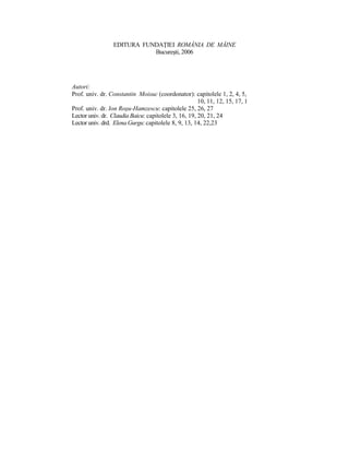 EDITURA FUNDAłIEI ROMÂNIA DE MÂINE
                            Bucureşti, 2006




Autori:
Prof. univ. dr. Constantin Moisuc (coordonator): capitolele 1, 2, 4, 5, 6, 7,
                                                      10, 11, 12, 15, 17, 18
Prof. univ. dr. Ion Roşu-Hamzescu: capitolele 25, 26, 27
Lector univ. dr. Claudia Baicu: capitolele 3, 16, 19, 20, 21, 24
Lector univ. drd. Elena Gurgu: capitolele 8, 9, 13, 14, 22,23
 