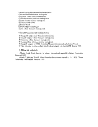 a) fluxuri (relaŃii) valutar-financiare internaŃionale
     b) mecanism valutar-financiar internaŃional
     c) organism valutar-financiar internaŃional
     d) convenŃie monetar-financiară internaŃională
     e) etalon monetar-financiar internaŃional
     f) curs de schimb valutar
     g) Bretton Woods
     h) Drepturi Speciale de Tragere
     i) criza valutar-financiară internaŃională

     C. Întrebări de control şi teme de dezbatere
     1. Principalele relaŃii valutar-financiare internaŃionale
     2. FuncŃiile relaŃiilor valutar-financiare internaŃionale
     3. Mecanisme valutar-financiare internaŃionale
     4. Cadrul juridic al sistemului monetar internaŃional
     5. Principiile adoptate în 1944 la ConferinŃa Monetară InternaŃională de la Bretton Woods
     6. Criza sistemului monetar postbelic şi noile măsuri adoptate prin Statutul FMI din anul 1978.

     D. Bibliografie obligatorie
       •Monica Boajă, RelaŃii financiare şi valutare internaŃionale, capitolul 2, Editura Economică,
Bucureşti, 2003.
       •Costin C. KiriŃescu, RelaŃiile valutar-financiare internaŃionale, capitolele: 18,19 şi 20, Editura
ŞtiinŃifică şi Enciclopedică, Bucureşti, 1978.
 