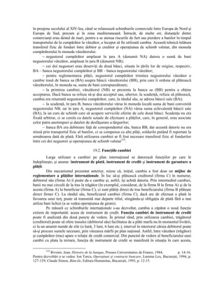 în preajma secolului al XIV-lea, când se relansează schimburile comerciale între Europa de Nord şi
Europa de Sud, precum şi în zona mediteraneană. Întrucât, de multe ori, distanŃele dintre
comercianŃi erau destul de mari, pentru a se atenua riscurile de furt sau pierdere a banilor în timpul
transportului de la cumpărător la vânzător, a început să fie utilizată cambia. Această tehnică înlătura
transferul fizic de fonduri între debitor şi creditor şi operaŃiunea de schimb valutar, din moneda
cumpărătorului în moneda vânzătorului:
       − negustorul cumpărător amplasat în Ńara A (denumit NA) datora o sumă de bani
negustorului vânzător, amplasat în Ńara B (denumit NB);
       − cei doi negustori erau deserviŃi de două bănci, situate în Ńările lor de origine, respectiv,
BA – banca negustorului cumpărător şi BB – banca negustorului vânzător;
       − pentru reglementarea plăŃii, negustorul cumpărător trimitea negustorului vânzător o
cambie trasă de banca sa (BA) asupra băncii vânzătorului (BB), prin care îi ordona să plătească
vânzătorului, în moneda sa, suma de bani corespunzătoare;
       − la primirea cambiei, vânzătorul (NB) se prezenta la banca sa (BB) pentru a obŃine
acceptarea. Dacă banca sa refuza să-şi dea acceptul sau, ulterior, la scadenŃă, refuza să plătească,
cambia era returnată negustorului cumpărător, care, la rândul său, se adresa băncii sale (BA);
       − la scadenŃă, în Ńara B, banca vânzătorului vărsa în moneda locală suma de bani convenită
negustorului NB, iar în Ńara A, negustorul cumpărător (NA) vărsa suma echivalentă băncii sale
(BA), la un curs de schimb care să acopere serviciile oferite de cele două bănci. ScadenŃa nu era
fixată arbitrar, ci se corela cu datele uzuale de efectuare a plăŃilor, care, în general, erau asociate
celor patru anotimpuri şi datelor de desfăşurare a târgurilor;
       − banca BA era debitoare faŃă de corespondentul său, banca BB, dar această datorie nu era
stinsă prin transportul fizic al banilor, ci se compensa cu alte plăŃi, soldurile putând fi reportate la
următoarea dată de plată. Fără utilizarea cambiei ar fi fost necesare transferul fizic al fondurilor
între cei doi negustori şi operaŃiunea de schimb valutar219.

                                        19.2. FuncŃiile cambiei
         Larga utilizare a cambiei pe plan internaŃional se datorează funcŃiilor pe care le
îndeplineşte, şi anume: instrument de plată, instrument de credit şi instrument de garantare a
plăŃii.
         Din mecanismul prezentat anterior, reiese că, iniŃial, cambia a fost doar un mijloc de
reglementare a plăŃilor internaŃionale. În loc să-şi plătească creditorul (firma C) în numerar,
debitorul său (firma A) îi poate da o cambie şi, astfel, îşi achită datoria. Prin intermediul cambiei,
banii nu mai circulă de la tras la trăgător (în exemplul, considerat, de la firma B la firma A) şi de la
acesta (firma A) la beneficiar (firma C), ci sunt plătiŃi direct de tras beneficiarului (firma B plăteşte
direct firmei C). La rândul său, beneficiarul cambiei (firma C), dacă are de efectuat o plată în
favoarea unui terŃ, poate să transmită mai departe titlul, stingându-şi obligaŃia de plată fără a mai
utiliza bani lichizi (a se vedea operaŃiunea de girare).
         Pe măsură ce schimburile internaŃionale s-au dezvoltat, cambia a căpătat o nouă funcŃie
extrem de importantă: aceea de instrument de credit. FuncŃia cambiei de instrument de credit
poate fi analizată din două puncte de vedere. În primul rând, prin utilizarea cambiei, trăgătorul
(creditorul) poate să ofere trasului (debitorul său) facilitatea de a plăti marfa nu în momentul livrării,
ci la un anumit număr de zile (o lună, 3 luni, 6 luni etc.), interval în interiorul căruia debitorul poate
să-şi procure sumele necesare, prin vânzarea mărfii pe plan naŃional. Astfel, între vânzător (trăgător)
şi cumpărător (tras) apare o relaŃie de credit comercial. Din punctul de vedere al beneficiarului unei
cambii cu plata la termen, funcŃia de instrument de credit se manifestă în situaŃia în care acesta,

        219
           Rivoire, Jean, Histoire de la banque, Presses Universitaires de France, 1984,        p. 14-16.
Pentru dezvoltări a se vedea: Ion Turcu, OperaŃiuni şi contracte bancare, Lumina Lex, Bucureşti, 1994, p.
127-129; Claude Simon, Băncile, Editura Humanitas, Bucureşti, 1993, p. 12-15.
 
