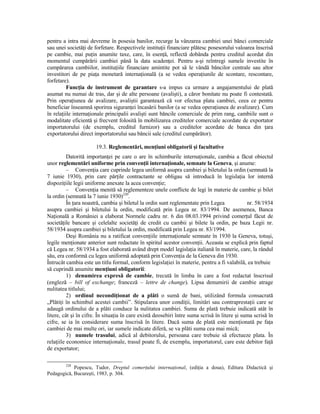 pentru a intra mai devreme în posesia banilor, recurge la vânzarea cambiei unei bănci comerciale
sau unei societăŃi de forfetare. Respectivele instituŃii financiare plătesc posesorului valoarea înscrisă
pe cambie, mai puŃin anumite taxe, care, în esenŃă, reflectă dobânda pentru creditul acordat din
momentul cumpărării cambiei până la data scadenŃei. Pentru a-şi reîntregi sumele investite în
cumpărarea cambiilor, instituŃiile financiare amintite pot să le vândă băncilor centrale sau altor
investitori de pe piaŃa monetară internaŃională (a se vedea operaŃiunile de scontare, rescontare,
forfetare).
          FuncŃia de instrument de garantare s-a impus ca urmare a angajamentului de plată
asumat nu numai de tras, dar şi de alte persoane (avalişti), a căror bonitate nu poate fi contestată.
Prin operaŃiunea de avalizare, avaliştii garantează că vor efectua plata cambiei, ceea ce pentru
beneficiar înseamnă sporirea siguranŃei încasării banilor (a se vedea operaŃiunea de avalizare). Cum
în relaŃiile internaŃionale principalii avalişti sunt băncile comerciale de prim rang, cambiile sunt o
modalitate eficientă şi frecvent folosită în mobilizarea creditelor comerciale acordate de exportator
importatorului (de exemplu, creditul furnizor) sau a creditelor acordate de banca din Ńara
exportatorului direct importatorului sau băncii sale (creditul cumpărător).

                       19.3. Reglementări, menŃiuni obligatorii şi facultative
          Datorită importanŃei pe care o are în schimburile internaŃionale, cambia a făcut obiectul
unor reglementări uniforme prin convenŃii internaŃionale, semnate la Geneva, şi anume:
          – ConvenŃia care cuprinde legea uniformă asupra cambiei şi biletului la ordin (semnată la
7 iunie 1930), prin care părŃile contractante se obligau să introducă în legislaŃia lor internă
dispoziŃiile legii uniforme anexate la acea convenŃie;
          – ConvenŃia menită să reglementeze unele conflicte de legi în materie de cambie şi bilet
la ordin (semnată la 7 iunie 1930)220.
          În Ńara noastră, cambia şi biletul la ordin sunt reglementate prin Legea             nr. 58/1934
asupra cambiei şi biletului la ordin, modificată prin Legea nr. 83/1994. De asemenea, Banca
NaŃională a României a elaborat Normele cadru nr. 6 din 08.03.1994 privind comerŃul făcut de
societăŃile bancare şi celelalte societăŃi de credit cu cambii şi bilete la ordin, pe baza Legii nr.
58/1934 asupra cambiei şi biletului la ordin, modificată prin Legea nr. 83/1994.
          Deşi România nu a ratificat convenŃiile internaŃionale semnate în 1930 la Geneva, totuşi,
legile menŃionate anterior sunt redactate în spiritul acestor convenŃii. Aceasta se explică prin faptul
că Legea nr. 58/1934 a fost elaborată având drept model legislaŃia italiană în materie, care, la rândul
său, era conformă cu legea uniformă adoptată prin ConvenŃia de la Geneva din 1930.
Întrucât cambia este un titlu formal, conform legislaŃiei în materie, pentru a fi valabilă, ea trebuie
să cuprindă anumite menŃiuni obligatorii:
          1) denumirea expresă de cambie, trecută în limba în care a fost redactat înscrisul
(engleză – bill of exchange; franceză – lettre de change). Lipsa denumirii de cambie atrage
nulitatea titlului;
          2) ordinul necondiŃionat de a plăti o sumă de bani, utilizând formula consacrată
„PlătiŃi în schimbul acestei cambii”. Stipularea unor condiŃii, limitări sau contraprestaŃii care se
adaugă ordinului de a plăti conduce la nulitatea cambiei. Suma de plată trebuie indicată atât în
litere, cât şi în cifre. În situaŃia în care există deosebiri între suma scrisă în litere şi suma scrisă în
cifre, se ia în considerare suma înscrisă în litere. Dacă suma de plată este menŃionată pe faŃa
cambiei de mai multe ori, iar sumele indicate diferă, se va plăti suma cea mai mică;
          3) numele trasului, adică al debitorului, persoana care trebuie să efectueze plata. În
relaŃiile economice internaŃionale, trasul poate fi, de exemplu, importatorul, care este debitor faŃă
de exportator;

        220
            Popescu, Tudor, Dreptul comerŃului internaŃional, (ediŃia a doua), Editura Didactică şi
Pedagogică, Bucureşti, 1983, p. 304.
 