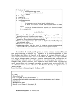 4.   ScadenŃa – la vedere
                   – la un anumit termen de la vedere
                   – la un anumit termen de la data emiterii
                   – la o dată fixă
        5.   Locul plăŃii
        6.   Beneficiarul
        7.   Data şi locul emiterii
        8.   Semnătura trăgătorului
                  ExcepŃii:
                   –        lipsa scadenŃei presupune că plata cambiei se face la vedere;
                   –        în absenŃa locului plăŃii se consideră ca loc al plăŃii localitatea din dreptul
               trasului;
                   –        dacă nu este indicat locul emiterii, se apreciază ca loc al emiterii localitatea
               din dreptul trăgătorului.

                                              MenŃiuni facultative

        1. Clauza „nu la ordin”, „fără gir”, „netransmisibil prin gir”, „nu este negociabilă” – nu
           permite beneficiarului să transmită cambia prin gir.
        2. Clauza de negaranŃie pentru acceptare îl scuteşte pe trăgător să fie urmărit înainte de
           scadenŃă din cauză că trasul a refuzat să accepte cambia.
        3. Clauza „după aviz” previne trasul să nu accepte sau să plătească cambia decât după ce a
           fost înştiinŃat de trăgător.
        4. MenŃiuni cu privire la dobândă.
        5. Clauza „fără cheltuieli” sau „fără protest” îl scuteşte pe posesor pentru exercitarea
           acŃiunii cambiale de regres să întocmească protestul de neacceptare sau neplată.



         Să considerăm de exemplu, cu titlu ipotetic, un contract comercial internaŃional încheiat
între firma Trading SA din Bucureşti, Str. Lalelelor nr. 14, în calitate de importator, şi firma
Piastrella S.p.A. din Milano, via Nazionale n. 12, în calitate de exportator. Firma din Italia s-a
angajat să livreze firmei din România gresie în valoare totală de 30.000 de euro. Expedierea mărfii
se va face din Milano la data de 2 iunie 2005. Deoarece, în momentul livrării, importatorul nu are
suficienŃi bani să plătească marfa, cei doi parteneri au convenit ca plata să se efectueze pe 1
septembrie 2005, interval în interiorul căruia importatorul poate să vândă marfa şi să-şi procure
sumele necesare. Plata se va efectua prin intermediul unei cambii, emisă în momentul livrării. Cei
doi parteneri au conturi deschise la EuroInvest Bank România, Bucureşti şi, respectiv, Banca di
Sviluppo, Milano.
În mod simplificat, textul cambiei poate fi redactat astfel:



 CAMBIE
 Milano, 2 iunie 2005
 Către Trading S.A. Bucureşti, Str. Lalelelor nr. 14
 La 1 septembrie 2005 plătiŃi la ordinul meu contra prezentei cambii suma de 30.000 de euro
 (treizecidemii).
 Director Antonio Mauri
 Piastrella S.p.A., Milano, via Nazionale n. 12.



        MenŃiunile obligatorii ale cambiei sunt:
 