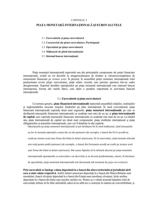 CAPITOLUL 3
             PIAłA MONETARĂ INTERNAłIONALĂ ŞI EUROVALUTELE



                   3.1. Eurovalutele şi piaŃa eurovalutară
                   3.2. Caracteristi ale pieŃei eurovalutare. ParticipanŃi
                   3.3. OperaŃiuni pe piaŃa eurovalutară
                   3.4. Mijloacele de plată internaŃionale
                  3.5. Sistemul bancar internaŃional




         PiaŃa monetară internaŃională reprezintă una din principalele componente ale pieŃei financiare
internaŃionale, având un rol deosebit în atragerea/plasarea de fonduri şi vânzarea/cumpărarea de
instrumente financiare pe termen scurt. În prezent, în ansamblul pieŃei monetare internaŃionale rolul
predominant revine pieŃei eurovalutare, piaŃă relativ recentă, care permite operarea într-un cadru
dereglementat. Suportul derulării operaŃiunilor pe piaŃa monetară internaŃională este sistemul bancar
internaŃional, format din marile bănci, care deŃin o pondere importantă în activitatea bancară
internaŃională.

                                   3.1. Eurovalutele şi piaŃa eurovalutară
         Ca termen generic, piaŃa financiară internaŃională reprezintă ansamblul relaŃiilor, instituŃiilor
şi reglementărilor asociate mişcării fondurilor pe plan internaŃional. În mod convenŃional, piaŃa
financiară internaŃională cuprinde două mari segmente: piaŃa monetară internaŃională, pe care se
desfăşoară tranzacŃiile financiare internaŃionale cu scadenŃe mai mici de un an, şi piaŃa internaŃională
de capital, care cuprinde tranzacŃiile financiare internaŃionale cu scadenŃe mai mari de un an. La rândul
său, piaŃa internaŃională de capital are două mari componente: piaŃa creditului internaŃional şi piaŃa
obligaŃiunilor şi acŃiunilor internaŃionale, care vor fi detaliate în alte capitole.
    OperaŃiunile pe piaŃa monetară internaŃională se pot desfăşura fie în mod tradiŃional, când tranzacŃiile

    au loc în moneda naŃională a unuia din cei doi parteneri (de exemplu, o bancă din SUA acordă un

    credit pe termen scurt unei firme din Italia în dolari americani), fie în eurovalute, când moneda utilizată

    este terŃă pentru ambii parteneri (de exemplu., o bancă din Germania acordă un credit pe termen scurt

    unei firme din Italia în dolari americani). Din cauza faptului că în ultimele decenii pe piaŃa monetară

    internaŃională operaŃiunile cu eurovalute s-au dezvoltat şi au devenit predominante, uneori, în literatura

    de specialitate, piaŃa monetară internaŃională este desemnată sub termenul de piaŃa eurovalutară.


Prin eurovalută se înŃelege valuta depozitată la o bancă din afara teritoriului şi jurisdicŃiei Ńării
care a emis valuta respectivă. Astfel, dolarii americani depozitaŃi la o bancă din Marea Britanie sunt
eurodolari, francii elveŃieni depozitaŃi la o bancă din FranŃa sunt eurofranci elveŃieni, lirele sterline
depozitate la o bancă din Italia sunt eurolire sterline etc. Pentru ca o valută să poată îndeplini rolul de
eurovalută, trebuie să fie liber utilizabilă, adică să nu aibă nici o restricŃie în materie de convertibilitate, şi
 