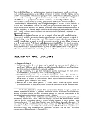Dacă, la rândul ei, banca ce a realizat scontarea doreşte să-şi reîntregească sumele investite, ea
poate să efectueze operaŃiunea de rescontare, care constă în vânzarea cambiilor obŃinute în urma
scontării băncii centrale. Pentru această operaŃiune, banca centrală încasează rescontul, calculat la
fel ca scontul, cu diferenŃa că se aplică taxa de rescont, denumită şi taxa oficială a scontului.
e) Forfetarea este o operaŃiune asemănătoare scontării223, beneficiarul putând intra în posesia
sumei de bani cuvenite înainte de scadenŃă, prin vânzarea cambiei unei instituŃii de forfetare.
DiferenŃa esenŃială între scontare şi forfetare o reprezintă faptul că, în cazul forfetării, instituŃia de
forfetare preia asupra sa toate riscurile care decurg din operaŃiune, nemaiavând drept de regres
asupra beneficiarului. Astfel, dacă la scadenŃă trasul nu-şi onorează obligaŃia de plată, instituŃia de
forfetare nu poate să se adreseze beneficiarului de la care a cumpărat cambia pentru a-şi recupera
banii. De aici, rezultă şi costurile mai mari asociate operaŃiunii de forfetare în comparaŃie cu
operaŃiunea de scontare.
f) Protestul reprezintă actul autentic prin care se constată refuzul acceptării sau plăŃii cambiei.
Conform legii cambiale, pentru cambiile cu scadenŃa la o dată fixă sau la un anumit termen de la
data emiterii, protestul de neacceptare poate fi făcut până în ziua precedentă scadenŃei. Pentru
cambiile cu scadenŃa la un anumit termen de la prezentare, protestul va putea fi făcut în termen de
un an de la data emiterii. Protestul de neplată pentru cambiile plătibile la o zi fixă, la un anumit
termen de la data emiterii sau la un anumit termen de la prezentare trebuie întocmit în maximum
două zile lucrătoare din momentul refuzului de plată. Dacă titlul este plătibil la vedere, plata va
trebui cerută şi protestul făcut în termenul legal de un an calculat de la data emiterii cambiei224.



INDRUMAR PENTRU AUTOEVALUARE

 A. Sinteza capitolului 19
    Cambia este un titlu de credit care pune în legătură trei persoane: trasul, trăgătorul şi
    beneficiarul. Titlul este emis de trăgător, care dă ordin trasului să plătească beneficiarului sau
    la ordinul acestuia o sumă de bani la o anumită scadenŃă.
    Atât pe plan intern, cât şi pe plan internaŃional, cambia îndeplineşte trei mari funcŃii:
    instrument de plată, instrument de credit şi instrument de garantare.
    Datorită importanŃei pe care o are în schimburile internaŃionale, cambia a făcut obiectul unor
    reglementări uniforme sub forma unor convenŃii internaŃionale semnate la Geneva în 1930.
    Deşi România nu a aderat la aceste convenŃii, totuşi, legislaŃia românească în materie a fost
    redactată în spiritul convenŃiilor de la Geneva.
    Deoarece este un titlu formal, pentru a fi valabilă, cambia trebuie să cuprindă anumite
    menŃiuni obligatorii: denumirea de cambie; ordinul necondiŃionat de a plăti o sumă de bani;

         223
              De altfel, termenul de forfetare derivă de la cuvintele franceze escompte à forfait, care
înseamnă o operaŃiune de scontare, cu renunŃarea instituŃiei de forfetare la dreptul de a face recurs asupra
persoanei de la care a cumpărat titlul. Însă, aşa cum s-a întâmplat şi în cazul altor tehnici bancare, pe plan
internaŃional, s-a impus terminologia anglo-saxonă (engleză – forfaiting).
          224
              Pentru dezvoltări privind cambia a se vedea: Cezar Basno, Nicolae Dardac, OperaŃiuni bancare.
Instrumente şi tehnici de plată, Editura Didactică şi Pedagogică, Bucureşti 1996; Mihai Gheorghe Imireanu,
Tehnica şi practica operaŃiunilor bancare – relaŃiile agenŃilor economici cu băncile, Editura Tribuna
Economică, Bucureşti, 1995; Vasile Luha, Titluri de credit. Cambia, Editura Lumina Lex, Bucureşti, 1998;
Ioan Macovei, Dreptul comerŃului internaŃional, Editura Junimea, Iaşi, 1980; Mariana Negruş, Decontarea
tranzacŃiilor internaŃionale, Editura Tribuna Economică, Bucureşti, 1993; Tudor Popescu, Dreptul comerŃului
internaŃional (ediŃia a doua), Editura Didactică şi Pedagogică, Bucureşti, 1983; Ion Turcu, OperaŃiuni şi
contracte bancare, Editura Lumina Lex, Bucureşti, 1994.
 