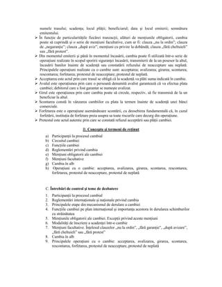 numele trasului; scadenŃa; locul plăŃii; beneficiarul; data şi locul emiterii; semnătura
 emitentului.
În funcŃie de particularităŃile fiecărei tranzacŃii, alături de menŃiunile obligatorii, cambia
 poate să cuprindă şi o serie de menŃiuni facultative, cum ar fi: clauza „nu la ordin”; clauza
 de „negaranŃie”; clauza „după aviz”; menŃiuni cu privire la dobândă; clauza „fără cheltuieli”
 sau „fără protest”.
Din momentul emiterii şi până în momentul încasării, cambia poate fi utilizată într-o serie de
 operaŃiuni realizate în scopul sporirii siguranŃei încasării, transmiterii de la un posesor la altul,
 încasării banilor înainte de scadenŃă sau constatării refuzului de neacceptare sau neplată.
 Principalele operaŃiuni realizate cu o cambie sunt: acceptarea; avalizarea; girarea; scontarea;
 rescontarea; forfetarea; protestul de neacceptare; protestul de neplată.
Acceptarea este actul prin care trasul se obligă că la scadenŃă va plăti suma indicată în cambie.
Avalul este operaŃiunea prin care o persoană denumită avalist garantează că va efectua plata
 cambiei; debitorul care a fost garantat se numeşte avalizat.
Girul este operaŃiunea prin care cambia poate să circule, respectiv, să fie transmisă de la un
 beneficiar la altul.
Scontarea constă în vânzarea cambiilor cu plata la termen înainte de scadenŃă unei bănci
 comerciale.
Forfetarea este o operaŃiune asemănătoare scontării, cu deosebirea fundamentală că, în cazul
 forfetării, instituŃia de forfetare preia asupra sa toate riscurile care decurg din operaŃiune.
Protestul este actul autentic prin care se constată refuzul acceptării sau plăŃii cambiei.

                              B. Concepte şi termeni de reŃinut
    a)   ParticipanŃii la procesul cambial
    b)   Circuitul cambiei
    c)   FuncŃiile cambiei
    d)   Reglementări privind cambia
    e)   MenŃiuni obligatorii ale cambiei
    f)   MenŃiuni facultative
    g)   Cambia în alb
    h)    OperaŃiuni cu o cambie: acceptarea, avalizarea, girarea, scontarea, rescontarea,
         forfetarea, protestul de neacceptare, protestul de neplată


    C. Întrebări de control şi teme de dezbatere
    1.   ParticipanŃii la procesul cambial
    2.   Reglementări internaŃionale şi naŃionale privind cambia
    3.   Principalele etape din mecanismul de derulare a cambiei
    4.   FuncŃiile cambiei pe plan internaŃional şi importanŃa acestora în derularea schimburilor
         cu străinătatea
    5.   MenŃiunile obligatorii ale cambiei. ExcepŃii privind aceste menŃiuni
    6.   ModalităŃi de înscriere a scadenŃei într-o cambie
    7.   MenŃiuni facultative. ÎnŃelesul clauzelor „nu la ordin”, „fără garanŃie”, „după avizare”,
         „fără cheltuieli” sau „fără protest”
    8.   Cambia în alb
    9.   Principalele operaŃiuni cu o cambie: acceptarea, avalizarea, girarea, scontarea,
         rescontarea, forfetarea, protestul de neacceptare, protestul de neplată
 
