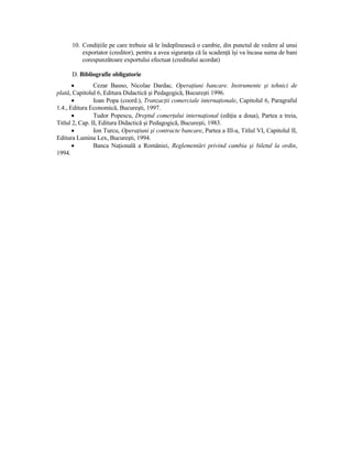 10. CondiŃiile pe care trebuie să le îndeplinească o cambie, din punctul de vedere al unui
          exportator (creditor), pentru a avea siguranŃa că la scadenŃă îşi va încasa suma de bani
          corespunzătoare exportului efectuat (creditului acordat)

      D. Bibliografie obligatorie
       •        Cezar Basno, Nicolae Dardac, OperaŃiuni bancare. Instrumente şi tehnici de
plată, Capitolul 6, Editura Didactică şi Pedagogică, Bucureşti 1996.
       •        Ioan Popa (coord.), TranzacŃii comerciale internaŃionale, Capitolul 6, Paragraful
1.4., Editura Economică, Bucureşti, 1997.
       •        Tudor Popescu, Dreptul comerŃului internaŃional (ediŃia a doua), Partea a treia,
Titlul 2, Cap. II, Editura Didactică şi Pedagogică, Bucureşti, 1983.
       •        Ion Turcu, OperaŃiuni şi contracte bancare, Partea a III-a, Titlul VI, Capitolul II,
Editura Lumina Lex, Bucureşti, 1994.
       •        Banca NaŃională a României, Reglementări privind cambia şi biletul la ordin,
1994.
 
