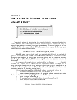 CAPITOLUL 20

BILETUL LA ORDIN – INSTRUMENT INTERNAłIONAL

DE PLATĂ ŞI CREDIT


                 20.1. Biletul la ordin – abordare conceptuală, funcŃii
                 20.2. Reglementări, menŃiuni obligatorii
                 20.3. OperaŃiuni cu biletul la ordin




     În condiŃiile actuale ale dezvoltării şi diversificării schimburilor internaŃionale, alături de
cambie, biletul la ordin joacă un rol important atât în efectuarea plăŃilor internaŃionale, cât şi în
mobilizarea şi garantarea creditelor. În funcŃie de particularităŃile şi condiŃiile concrete ale fiecărui
schimb, biletul la ordin poate să îmbrace diferite forme, constituind suportul derulării unei game
ample şi variate de tranzacŃii internaŃionale.

                      20.1. Biletul la ordin - abordare conceptuală, funcŃii
         Biletul la ordin este un titlu de credit prin care emitentul (debitorul) se angajează să
plătească la scadenŃă o anumită sumă de bani beneficiarului (creditorul) sau la ordinul acestuia. Se
observă că, spre deosebire de cambie, care, în procesul emiterii, pune în legătură trei persoane
(trasul, trăgătorul şi beneficiarul), biletul la ordin implică numai două persoane: emitentul şi
beneficiarul.
         Să presupunem, de exemplu, că firma A a livrat mărfuri în valoare de               100 unităŃi
monetare (u.m.) firmei B. Cei doi parteneri convin ca reglementarea plăŃii să se facă prin bilet la
ordin. În acest caz, firma B emite un bilet la ordin în favoarea firmei A prin care se angajează ca, la
scadenŃă, să efectueze plata sumei de 100 u.m. firmei A sau la ordinul acesteia. Firma A are
calitatea de beneficiar, iar firma B de emitent (debitor).
         Schematic, circuitul simplificat al biletului la ordin se prezintă astfel (schema 1):
         4)       încheierea contractului comercial între firma A şi firma B;
         5)       după semnarea contractului, firma B (în calitate de emitent) emite bile-tul la ordin
în favoarea firmei A prin care se obligă să plătească suma de 100 u.m.;
         6)       firma A livrează marfa firmei B;
         7)       la scadenŃă, firma A prezintă biletul la ordin pentru încasare firmei B;
         8)       firma B efectuează plata în favoarea firmei A.


                          Schema 1. Circuitul simplificat al biletului la ordin
 