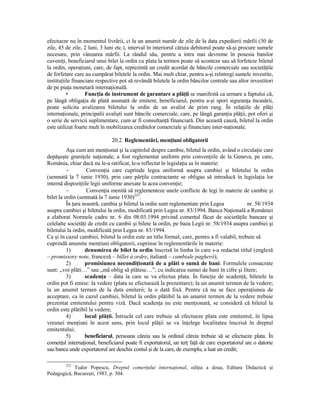 efectueze nu în momentul livrării, ci la un anumit număr de zile de la data expedierii mărfii (30 de
zile, 45 de zile, 2 luni, 3 luni etc.), interval în interiorul căruia debitorul poate să-şi procure sumele
necesare, prin vânzarea mărfii. La rândul său, pentru a intra mai devreme în posesia banilor
cuveniŃi, beneficiarul unui bilet la ordin cu plata la termen poate să sconteze sau să forfeteze biletul
la ordin, operaŃiuni, care, de fapt, reprezintă un credit acordat de băncile comerciale sau societăŃile
de forfetare care au cumpărat biletele la ordin. Mai mult chiar, pentru a-şi reîntregi sumele investite,
instituŃiile financiare respective pot să revândă biletele la ordin băncilor centrale sau altor investitori
de pe piaŃa monetară internaŃională.
          •        FuncŃia de instrument de garantare a plăŃii se manifestă ca urmare a faptului că,
pe lângă obligaŃia de plată asumată de emitent, beneficiarul, pentru a-şi spori siguranŃa încasării,
poate solicita avalizarea biletului la ordin de un avalist de prim rang. În relaŃiile de plăŃi
internaŃionale, principalii avalişti sunt băncile comerciale, care, pe lângă garanŃia plăŃii, pot oferi şi
o serie de servicii suplimentare, cum ar fi consultanŃă financiară. Din această cauză, biletul la ordin
este utilizat foarte mult în mobilizarea creditelor comerciale şi financiare inter-naŃionale.

                              20.2. Reglementări, menŃiuni obligatorii
          Aşa cum am menŃionat şi la capitolul despre cambie, biletul la ordin, având o circulaŃie care
depăşeşte graniŃele naŃionale, a fost reglementat uniform prin convenŃiile de la Geneva, pe care,
România, chiar dacă nu le-a ratificat, le-a reflectat în legislaŃia sa în materie:
          −         ConvenŃia care cuprinde legea uniformă asupra cambiei şi biletului la ordin
(semnată la 7 iunie 1930), prin care părŃile contractante se obligau să introducă în legislaŃia lor
internă dispoziŃiile legii uniforme anexate la acea convenŃie;
          −         ConvenŃia menită să reglementeze unele conflicte de legi în materie de cambie şi
bilet la ordin (semnată la 7 iunie 1930)225.
          În Ńara noastră, cambia şi biletul la ordin sunt reglementate prin Legea             nr. 58/1934
asupra cambiei şi biletului la ordin, modificată prin Legea nr. 83/1994. Banca NaŃională a României
a elaborat Normele cadru nr. 6 din 08.03.1994 privind comerŃul făcut de societăŃile bancare şi
celelalte societăŃi de credit cu cambii şi bilete la ordin, pe baza Legii nr. 58/1934 asupra cambiei şi
biletului la ordin, modificată prin Legea nr. 83/1994.
Ca şi în cazul cambiei, biletul la ordin este un titlu formal, care, pentru a fi valabil, trebuie să
cuprindă anumite menŃiuni obligatorii, cuprinse în reglementările în materie:
          1)       denumirea de bilet la ordin înscrisă în limba în care s-a redactat titlul (engleză
– promissory note, franceză – billet à ordre, italiană – cambiale pagheró);
          2)       promisiunea necondiŃionată de a plăti o sumă de bani. Formulele consacrate
sunt: „voi plăti…” sau „mă oblig să plătesc…”, cu indicarea sumei de bani în cifre şi litere;
          3)       scadenŃa – data la care se va efectua plata. În funcŃie de scadenŃă, biletele la
ordin pot fi emise: la vedere (plata se efectuează la prezentare); la un anumit termen de la vedere;
la un anumit termen de la data emiterii; la o dată fixă. Pentru că nu se face operaŃiunea de
acceptare, ca în cazul cambiei, biletul la ordin plătibil la un anumit termen de la vedere trebuie
prezentat emitentului pentru viză. Dacă scadenŃa nu este menŃionată, se consideră că biletul la
ordin este plătibil la vedere;
          4)       locul plăŃii. Întrucât cel care trebuie să efectueze plata este emitentul, în lipsa
vreunei menŃiuni în acest sens, prin locul plăŃii se va înŃelege localitatea înscrisă în dreptul
emitentului;
          5)       beneficiarul, persoana căreia sau la ordinul căreia trebuie să se efectueze plata. În
comerŃul internaŃional, beneficiarul poate fi exportatorul, un terŃ faŃă de care exportatorul are o datorie
sau banca unde exportatorul are deschis contul şi de la care, de exemplu, a luat un credit;

        225
            Tudor Popescu, Dreptul comerŃului internaŃional, ediŃia a doua, Editura Didactică şi
Pedagogică, Bucureşti, 1983, p. 304.
 