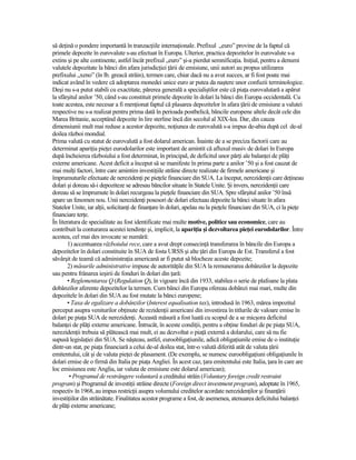 să deŃină o pondere importantă în tranzacŃiile internaŃionale. Prefixul „euro” provine de la faptul că
primele depozite în eurovalute s-au efectuat în Europa. Ulterior, practica depozitelor în eurovalute s-a
extins şi pe alte continente, astfel încât prefixul „euro” şi-a pierdut semnificaŃia. IniŃial, pentru a denumi
valutele depozitate la bănci din afara jurisdicŃiei Ńării de emisiune, unii autori au propus utilizarea
prefixului „xeno” (în lb. greacă străin), termen care, chiar dacă nu a avut succes, ar fi fost poate mai
indicat având în vedere că adoptarea monedei unice euro ar putea da naştere unor confuzii terminologice.
Deşi nu s-a putut stabili cu exactitate, părerea generală a specialiştilor este că piaŃa eurovalutară a apărut
la sfârşitul anilor ’50, când s-au constituit primele depozite în dolari la bănci din Europa occidentală. Cu
toate acestea, este necesar a fi menŃionat faptul că plasarea depozitelor în afara Ńării de emisiune a valutei
respective nu s-a realizat pentru prima dată în perioada postbelică, băncile europene altele decât cele din
Marea Britanie, acceptând depozite în lire sterline încă din secolul al XIX-lea. Dar, din cauza
dimensiunii mult mai reduse a acestor depozite, noŃiunea de eurovalută s-a impus de-abia după cel de-al
doilea război mondial.
Prima valută cu statut de eurovalută a fost dolarul american. Înainte de a se preciza factorii care au
determinat apariŃia pieŃei eurodolarilor este important de amintit că afluxul masiv de dolari în Europa
după încheierea războiului a fost determinat, în principal, de deficitul unor părŃi ale balanŃei de plăŃi
externe americane. Acest deficit a început să se manifeste în prima parte a anilor ’50 şi a fost cauzat de
mai mulŃi factori, între care amintim investiŃiile străine directe realizate de firmele americane şi
împrumuturile efectuate de nerezidenŃi pe pieŃele financiare din SUA. La început, nerezidenŃii care deŃineau
dolari şi doreau să-i depoziteze se adresau băncilor situate în Statele Unite. Şi invers, nerezidenŃii care
doreau să se împrumute în dolari recurgeau la pieŃele financiare din SUA. Spre sfârşitul anilor ’50 însă
apare un fenomen nou. Unii nerezidenŃi posesori de dolari efectuau depozite la bănci situate în afara
Statelor Unite, iar alŃii, solicitanŃi de finanŃare în dolari, apelau nu la pieŃele financiare din SUA, ci la pieŃe
financiare terŃe.
În literatura de specialitate au fost identificate mai multe motive, politice sau economice, care au
contribuit la conturarea acestei tendinŃe şi, implicit, la apariŃia şi dezvoltarea pieŃei eurodolarilor. Între
acestea, cel mai des invocate se numără:
        1) accentuarea războiului rece, care a avut drept consecinŃă transferarea în băncile din Europa a
depozitelor în dolari constituite în SUA de fosta URSS şi alte Ńări din Europa de Est. Transferul a fost
săvârşit de teamă că administraŃia americană ar fi putut să blocheze aceste depozite;
        2) măsurile administrative impuse de autorităŃile din SUA la remunerarea dobânzilor la depozite
sau pentru frânarea ieşirii de fonduri în dolari din Ńară:
        • Reglementarea Q (Regulation Q), în vigoare încă din 1933, stabilea o serie de plafoane la plata
dobânzilor aferente depozitelor la termen. Cum bănci din Europa ofereau dobânzi mai mari, multe din
depozitele în dolari din SUA au fost mutate la bănci europene;
        • Taxa de egalizare a dobânzilor (Interest equalisation tax), introdusă în 1963, mărea impozitul
perceput asupra veniturilor obŃinute de rezidenŃii americani din investirea în titlurile de valoare emise în
dolari pe piaŃa SUA de nerezidenŃi. Această măsură a fost luată cu scopul de a se micşora deficitul
balanŃei de plăŃi externe americane. Întrucât, în aceste condiŃii, pentru a obŃine fonduri de pe piaŃa SUA,
nerezidenŃii trebuia să plătească mai mult, ei au dezvoltat o piaŃă externă a dolarului, care să nu fie
supusă legislaŃiei din SUA. Se năşteau, astfel, euroobligaŃiunile, adică obligaŃiunile emise de o instituŃie
dintr-un stat, pe piaŃa financiară a celui de-al doilea stat, într-o valută diferită atât de valuta Ńării
emitentului, cât şi de valuta pieŃei de plasament. (De exemplu, se numesc euroobligaŃiuni obligaŃiunile în
dolari emise de o firmă din Italia pe piaŃa Angliei. În acest caz, Ńara emitentului este Italia, Ńara în care are
loc emisiunea este Anglia, iar valuta de emisiune este dolarul american);
         • Programul de restrângere voluntară a creditului străin (Voluntary foreign credit restraint
program) şi Programul de investiŃii străine directe (Foreign direct investment program), adoptate în 1965,
respectiv în 1968, au impus restricŃii asupra volumului creditelor acordate nerezidenŃilor şi finanŃării
investiŃiilor din străinătate. Finalitatea acestor programe a fost, de asemenea, atenuarea deficitului balanŃei
de plăŃi externe americane;
 