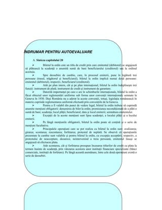 ÎNDRUMAR PENTRU AUTOEVALUARE

      A. Sinteza capitolului 20
                Biletul la ordin este un titlu de credit prin care emitentul (debitorul) se angajează
să plătească la scadenŃă o anumită sumă de bani beneficiarului (creditorul) sau la ordinul
acestuia.
                Spre deosebire de cambie, care, în procesul emiterii, pune în legătură trei
persoane (trasul, trăgătorul şi beneficiarul), biletul la ordin implică numai două persoane:
emitentul (debitorul), respectiv, beneficiarul (creditorul).
                Atât pe plan intern, cât şi pe plan internaŃional, biletul la ordin îndeplineşte trei
funcŃii: instrument de plată; instrument de credit şi instrument de garantare.
                Datorită importanŃei pe care o are în schimburile internaŃionale, biletul la ordin a
făcut obiectul unor reglementări uniforme sub forma unor convenŃii internaŃionale semnate la
Geneva în 1930. Deşi România nu a aderat la aceste convenŃii, totuşi, legislaŃia românească în
materie cuprinde reglementarea uniformă efectuată prin convenŃiile de la Geneva.
                Pentru a fi valabil din punct de vedere legal, biletul la ordin trebuie să cuprindă
anumite menŃiuni obligatorii: denumirea de bilet la ordin; promisiunea necondiŃionată de a plăti o
sumă de bani; scadenŃa; locul plăŃii; beneficiarul; data şi locul emiterii; semnătura emitentului.
                ExcepŃii de la aceste menŃiuni sunt lipsa scadenŃei, a locului plăŃii şi a locului
emiterii.
                Pe lângă menŃiunile obligatorii, biletul la ordin poate să conŃină şi o serie de
menŃiuni facultative.
                Principalele operaŃiuni care se pot realiza cu biletul la ordin sunt: avalizarea;
girarea; scontarea; rescontarea; forfetarea; protestul de neplată. Se observă că operaŃiunile
prezentate la cambie sunt valabile şi pentru biletul la ordin, cu excepŃia acceptării, respectiv, a
protestului de neacceptare, deoarece, neintervenind a treia persoană, emitentul însuşi se
angajează să efectueze plata.
                Atât scontarea, cât şi forfetarea presupun încasarea titlurilor de credit cu plata la
termen înainte de scadenŃă, prin vânzarea acestora unor instituŃii financiare specializate (bănci
comerciale, instituŃii de forfetare). Pe lângă această asemănare, între cele două operaŃiuni există o
serie de deosebiri.
 