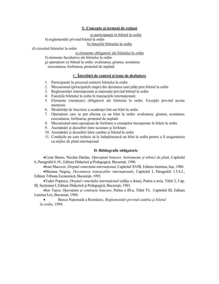 B. Concepte şi termeni de reŃinut
                                        a) participanŃii la biletul la ordin
         b) reglementări privind biletul la ordin
                                      b) funcŃiile biletului la ordin
d) circuitul biletului la ordin
                              e) elemente obligatorii ale biletului la ordin
         f) elemente facultative ale biletului la ordin
        g) operaŃiuni cu biletul la ordin: avalizarea; girarea; scontarea
           rescontarea; forfetarea; protestul de neplată

                            C. Întrebări de control şi teme de dezbatere
        1.    ParticipanŃii în procesul emiterii biletului la ordin
        2.    Mecanismul (principalele etape) din derularea unei plăŃi prin biletul la ordin
        3.    Reglementări internaŃionale şi naŃionale privind biletul la ordin
        4.    FuncŃiile biletului la ordin în tranzacŃiile internaŃionale
        5.    Elemente (menŃiuni) obligatorii ale biletului la ordin. ExcepŃii privind aceste
              menŃiuni
        6.    ModalităŃi de înscriere a scadenŃei într-un bilet la ordin
        7.    OperaŃiuni care se pot efectua cu un bilet la ordin: avalizarea; girarea; scontarea;
              rescontarea; forfetarea; protestul de neplată
        8.    Mecanismul unei operaŃiuni de forfetare a creanŃelor încorporate în bilete la ordin
        9.    Asemănări şi deosebiri între scontare şi forfetare
        10.   Asemănări şi deosebiri între cambie şi biletul la ordin
        11.   CondiŃiile pe care trebuie să le îndeplinească un bilet la ordin pentru a fi asiguratoriu
              ca mijloc de plată internaŃional

                                          D. Bibliografie obligatorie
        •Cezar Basno, Nicolae Dardac, OperaŃiuni bancare. Instrumente şi tehnici de plată, Capitolul
 6, Paragraful 6.10., Editura Didactică şi Pedagogică, Bucureşti, 1996.
        •Ioan Macovei, Dreptul comerŃului internaŃional, Capitolul XVIII, Editura Junimea, Iaşi, 1980.
        •Mariana Negruş, Decontarea tranzacŃiilor internaŃionale, Capitolul I, Paragraful 1.5.4.2.,
 Editura Tribuna Economică, Bucureşti, 1993.
        •Tudor Popescu, Dreptul comerŃului internaŃional (ediŃia a doua), Partea a treia, Titlul 2, Cap.
 III, SecŃiunea I, Editura Didactică şi Pedagogică, Bucureşti, 1983.
        •Ion Turcu, OperaŃiuni şi contracte bancare, Partea a III-a, Titlul VI, Capitolul III, Editura
 Lumina Lex, Bucureşti, 1994.
        •          Banca NaŃională a României, Reglementări privind cambia şi biletul
      la ordin, 1994.
 