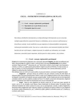 CAPITOLUL 21
                  CECUL – INSTRUMENT INTERNAłIONAL DE PLATĂ



                    21.1. Cecul – concept, reglementări, participanŃi
                    21.2. OperaŃiuni care se pot efectua cu un cec
                    21.3. Principalele tipuri de cecuri




    Dezvoltarea schimburilor internaŃionale şi evoluŃia tehnologiei informaŃionale au avut consecinŃe

    multiple asupra tehnicilor şi practicilor bancare cu străinătatea, care au cunoscut o perfecŃionare şi

    diversificare continuă. Aceste modificări şi-au pus amprenta şi în domeniul plăŃilor internaŃionale,

    realizate prin intermediul cecului. Aşa cum se va arăta ulterior, acest instrument de plată, deşi folosit

    încă din cele mai vechi timpuri, a căpătat în prezent, în condiŃiile erei informatice, noi şi ample

    dimensiuni, cunoscând creşteri importante, atât din punct de vedere cantitativ, cât şi calitativ.



                            21.1. Cecul – concept, reglementări, participanŃi
Cecul este un instrument de plată prin care o persoană, denumită trăgător, dă ordin necondiŃionat unei
bănci, denumită tras, de a plăti la vedere o sumă de bani în favoarea beneficiarului (sau la ordinul
acestuia). După unii autori230, denumirea de „cec” derivă de la verbul to check (engl.), care înseamnă a
controla, a verifica, şi a apărut pentru prima dată în Anglia în secolul al XVII-lea. Cu toate acestea, se
pare că, pentru a se evita riscul pierderii şi furtului numerarului, într-o formă embrionară, cecul de
călătorie se utiliza încă din Antichitate.
Din definiŃie reiese că, la fel ca în cazul cambiei, în procesul emiterii, cecul pune în legătură trei părŃi:
          − trăgătorul – persoana (fizică sau juridică) care prin emiterea cecului dă ordin băncii să
efectueze plata în favoarea beneficiarului. Pentru a emite cecul, trăgătorul trebuie să fie client al băncii şi
să dispună, în prealabil, de fondurile necesare acoperirii plăŃii. Aceste fonduri pot proveni din depozitele
constituite anterior sau din creditele acordate de bancă. În relaŃiile comerciale internaŃionale, trăgătorul
poate fi importatorul unei mărfi sau beneficiarul unor servicii internaŃionale;
          − trasul – banca la care trăgătorul are deschis contul sau, în cazul unor tipuri speciale de
cecuri, cum ar fi, de exemplu, cecul bancar, banca însărcinată să efectueze plata. În practică, banca
eliberează titularilor de conturi carnete de cecuri, care au preimprimate: numele şi adresa trăgătorului,
denumirea băncii trăgătorului (prin indicarea sediului şi numărului de telefon al băncii la care trăgătorul
are deschis contul), denumirea de „cec”; ordinul de a plăti („plătiŃi în schimbul acestui cec”), bararea şi,
eventual, unele clauze;


         230
               Ion Turcu, OperaŃiuni şi contracte bancare, Editura Lumina Lex, Bucureşti, 1994, p. 153.
 