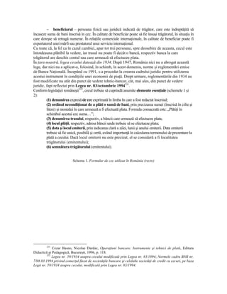 − beneficiarul – persoana fizică sau juridică indicată de trăgător, care este îndreptăŃită să
încaseze suma de bani înscrisă în cec. În calitate de beneficiar poate să fie însuşi trăgătorul, în situaŃia în
care doreşte să retragă numerar. În relaŃiile comerciale internaŃionale, în calitate de beneficiar poate fi
exportatorul unei mărfi sau prestatorul unui serviciu internaŃional.
Cu toate că, la fel ca în cazul cambiei, apar tot trei persoane, spre deosebire de aceasta, cecul este
întotdeauna plătibil la vedere, iar trasul nu poate fi decât o bancă, respectiv banca la care
trăgătorul are deschis contul sau care urmează să efectueze plata.
În Ńara noastră, legea cecului datează din 1934. După 1947, România nici nu a abrogat această
lege, dar nici nu a aplicat-o, folosind, în schimb, în acest domeniu, norme şi reglementări emise
de Banca NaŃională. Începând cu 1991, s-a procedat la crearea cadrului juridic pentru utilizarea
acestui instrument în condiŃiile unei economii de piaŃă. Drept urmare, reglementările din 1934 au
fost modificate nu atât din punct de vedere tehnic-bancar, cât, mai ales, din punct de vedere
juridic, fapt reflectat prin Legea nr. 83/octombrie 1994231.
Conform legislaŃiei româneşti232, cecul trebuie să cuprindă anumite elemente esenŃiale (schemele 1 şi
2):
         (1) denumirea expresă de cec exprimată în limba în care a fost redactat înscrisul;
         (2) ordinul necondiŃionat de a plăti o sumă de bani, prin precizarea sumei (înscrisă în cifre şi
         litere) şi monedei în care urmează a fi efectuată plata. Formula consacrată este: „PlătiŃi în
         schimbul acestui cec suma…”;
         (3) denumirea trasului, respectiv, a băncii care urmează să efectueze plata;
         (4) locul plăŃii, respectiv, adresa băncii unde trebuie să se efectueze plata;
         (5) data şi locul emiterii, prin indicarea clară a zilei, lunii şi anului emiterii. Data emiterii
         trebuie să fie unică, posibilă şi certă, având importanŃă în calcularea termenului de prezentare la
         plată a cecului. Dacă locul emiterii nu este precizat, el se consideră a fi localitatea
         trăgătorului (emitentului);
         (6) semnătura trăgătorului (emitentului).


                           Schema 1. Formular de cec utilizat în România (recto)




         231
              Cezar Basno, Nicolae Dardac, OperaŃiuni bancare. Instrumente şi tehnici de plată, Editura
Didactică şi Pedagogică, Bucureşti, 1996, p. 118.
          232
              Legea nr. 59/1934 asupra cecului modificată prin Legea nr. 83/1994; Normele cadru BNR nr.
7/08.03.1994 privind comerŃul făcut de societăŃile bancare şi celelalte societăŃi de credit cu cecuri, pe baza
Legii nr. 59/1934 asupra cecului, modificată prin Legea nr. 83/1994.
 