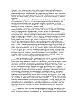 3) un motiv extrem de important care a condus la dezvoltarea pieŃei eurodolarilor a fost capacitatea
băncilor care operează pe această piaŃă de a oferi dobânzi pasive (la depozitele atrase) mai mari şi
dobânzi active (la creditele acordate) mai mici decât băncile americane. Aceasta se explică prin faptul că
piaŃa eurodolarilor, nefiind supusă regle-mentărilor din SUA, nu obligă băncile să respecte anumite cerinŃe,
care le-ar afecta profita-bilitatea (de exemplu, constituirea unei rezerve minime obligatorii sau plafonarea
dobânzilor).
Alături de aceste cauze, piaŃa eurodolarilor a fost impulsionată, ulterior, şi de alŃi factori, între care cele
două crize petroliere din 1973-1974 şi 1979-1980. Ca urmare a creşterii preŃului petrolului pe plan
mondial, Ńările exportatoare au încasat sume uriaşe în dolari din vânzarea ŃiŃeiului. De teamă că
autorităŃile americane le-ar putea bloca fondurile în dolari depuse la băncile de pe teritoriul lor, o mare
parte din aceste sume au fost depozitate la bănci din Europa.
          Ca urmare a trecerii la convertibilitatea externă deplină a principalelor monede europene,
treptat, pe lângă eurodolari, au apărut şi alte eurovalute, între care cele mai importante au fost: eurolira
sterlină, eurofrancul elveŃian, eurofrancul francez, euromarca germană, eurodolarul canadian,
euroguldenul olandez, eurolira italiană, euroyenul japonez. În principiu, apariŃia şi dezvoltarea acestor
eurovalute s-au datorat restricŃiilor impuse de autorităŃile monetare locale, care au obligat deŃinătorii de
conturi în valutele respective să apeleze la alte pieŃe pentru a se sustrage controlului intern şi a obŃine o
profitabilitate sporită. Astfel, pentru a diminua excedentul balanŃelor de plăŃi externe, Germania şi
ElveŃia au stabilit o serie de limite la plata dobânzilor pentru depozitele în mărci germane, respectiv,
franci elveŃieni care aparŃineau nerezidenŃilor. În consecinŃă, din dorinŃa de a le fructifica cât mai
avantajos, deponenŃii nerezidenŃi au transferat aceste depozite la bănci din afara Germaniei şi ElveŃiei,
ceea ce a condus la apariŃia euromărcilor germane şi eurofrancilor elveŃieni. Eurolirele sterline au luat
naştere tot ca urmare a unor măsuri restrictive. Pentru a împiedica eventualele speculaŃii asupra lirei
sterline cauzate de criza Canalului Suez din 1956, autorităŃile britanice au interzis utilizarea lirei sterline
în tranzacŃiile în care firmele engleze nu erau părŃi contractante. În aceste condiŃii, s-a format o cerere
externă pentru lira sterlină, care să nu mai fie supusă controlului britanic, multe depozite în lire sterline
din băncile engleze fiind transferate la bănci din alte Ńări. De altfel, criza Canalului Suez a constituit,
totodată, şi unul din motivele care au determinat apariŃia eurodolarilor, restricŃiile în utilizarea lirei
sterline conducând la creşterea cererii pentru dolari a băncilor londoneze.
         IniŃial, operaŃiunile cu eurovalute s-au afirmat în centrul financiar internaŃional Londra, care
prezenta o serie de atuuri din punctul de vedere al tradiŃiei, poziŃionării geografice, infrastructurii, sau
reglementărilor, Banca Angliei fiind recunoscută prin permisivitatea acordată băncilor active pe teritoriul
său. Ulterior, constatându-se succesul de care s-au bucurat operaŃiunile cu eurovalute, şi alte centre
financiare au creat condiŃii favorabile pentru derularea acestora. Începând cu 1970 au luat naştere o serie
de centre financiare off-shore (engl. dincolo de Ńărm), în care derularea tranzacŃiilor are loc între
nerezidenŃi, iar operaŃiunile se efectuează într-o monedă diferită de cea a Ńării sau teritoriului în care sunt
înregistrate băncile off-shore. Băncile străine care operează în acest sistem sunt exonerate de multe din
reglementările şi obligaŃiile la care sunt supuse instituŃiile bancare locale, impozitele percepute sunt
reduse, iar confidenŃialitatea operaŃiunilor şi secretul bancar sunt foarte riguroase. Printre cele mai
importante centre off-shore se numără: Antilele Olandeze, Bahamas, Bahrein, Insulele Caiman, Costa
Rica, Emiratele Arabe Unite, Hong Kong, Luxemburg, Panama, Singapore. Mai mult chiar, începând cu
1981, autorităŃile din Statele Unite au creat chiar pe teritoriul lor centre       off-shore, în care băncile
beneficiază de FacilităŃi Bancare InternaŃionale (International Banking Facilities), în sensul că nu sunt
supuse reglementărilor bancare naŃionale. O experienŃă similară a avut loc şi în Japonia în 1986, când s-a
creat o piaŃă off-shore (The Japan Offshore Market), băncile japoneze care activează pe această piaŃă
bucurându-se de un regim liberal în privinŃa acordării de împrumuturi şi atragerii de depozite de la
nerezidenŃi.
         De la apariŃia sa şi până în prezent, piaŃa eurovalutară a cunoscut creşteri spectaculoase, chiar
dacă întrerupte din cauza unor evenimente, cum ar fi criza Băncii Herstatt (1974) sau criza datoriilor
externe ale Ńărilor în dezvoltare de la începutul anilor ’80. Consolidarea şi maturizarea pieŃei eurovalutare
 