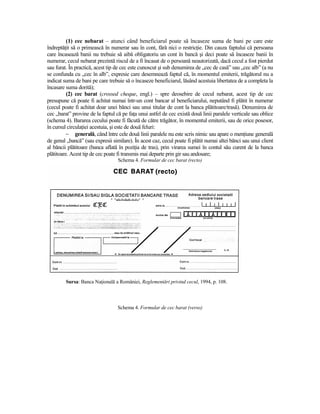 (1) cec nebarat – atunci când beneficiarul poate să încaseze suma de bani pe care este
îndreptăŃit să o primească în numerar sau în cont, fără nici o restricŃie. Din cauza faptului că persoana
care încasează banii nu trebuie să aibă obligatoriu un cont în bancă şi deci poate să încaseze banii în
numerar, cecul nebarat prezintă riscul de a fi încasat de o persoană neautorizată, dacă cecul a fost pierdut
sau furat. În practică, acest tip de cec este cunoscut şi sub denumirea de „cec de casă” sau „cec alb” (a nu
se confunda cu „cec în alb”, expresie care desemnează faptul că, în momentul emiterii, trăgătorul nu a
indicat suma de bani pe care trebuie să o încaseze beneficiarul, lăsând acestuia libertatea de a completa la
încasare suma dorită);
          (2) cec barat (crossed cheque, engl.) – spre deosebire de cecul nebarat, acest tip de cec
presupune că poate fi achitat numai într-un cont bancar al beneficiarului, neputând fi plătit în numerar
(cecul poate fi achitat doar unei bănci sau unui titular de cont la banca plătitoare/trasă). Denumirea de
cec „barat” provine de la faptul că pe faŃa unui astfel de cec există două linii paralele verticale sau oblice
(schema 4). Bararea cecului poate fi făcută de către trăgător, în momentul emiterii, sau de orice posesor,
în cursul circulaŃiei acestuia, şi este de două feluri:
          − generală, când între cele două linii paralele nu este scris nimic sau apare o menŃiune generală
de genul „bancă” (sau expresii similare). În acest caz, cecul poate fi plătit numai altei bănci sau unui client
al băncii plătitoare (banca aflată în poziŃia de tras), prin virarea sumei în contul său curent de la banca
plătitoare. Acest tip de cec poate fi transmis mai departe prin gir sau andosare;
                                  Schema 4. Formular de cec barat (recto)




         Sursa: Banca NaŃională a României, Reglementări privind cecul, 1994, p. 108.



                                  Schema 4. Formular de cec barat (verso)
 