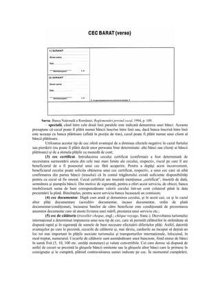 Sursa: Banca NaŃională a României, Reglementări privind cecul, 1994, p. 109.
         – specială, când între cele două linii paralele este indicată denumirea unei bănci. Aceasta
presupune că cecul poate fi plătit numai băncii înscrise între linii sau, dacă banca înscrisă între linii
este aceeaşi cu banca plătitoare (aflată în poziŃie de tras), cecul poate fi plătit numai unui client al
băncii plătitoare.
         Utilizarea acestui tip de cec oferă avantajul de a diminua efectele negative în cazul furtului
sau pierderii (nu poate fi plătit decât unor persoane bine determinate: alte bănci sau clienŃi ai băncii
plătitoare) şi de a stimula plăŃile cu monedă de cont;
         (3) cec certificat. Introducerea cecului certificat (confirmat) a fost determinată de
necesitatea surmontării uneia din cele mai mari limite ale cecului, respectiv, riscul pe care îl are
beneficiarul de a fi posesorul unui cec fără acoperire. Pentru a depăşi acest inconvenient,
beneficiarul cecului poate solicita obŃinerea unui cec certificat, respectiv, a unui cec care să aibă
confirmarea din partea băncii (trasului) că în contul trăgătorului există suficiente disponibilităŃi
pentru ca cecul să fie onorat. Cecul certificat are inserată menŃiunea „certificat”, însoŃită de dată,
semnătura şi ştampila băncii. Din motive de siguranŃă, pentru a oferi acest serviciu, de obicei, banca
imobilizează suma de bani corespunzătoare valorii cecului într-un cont colateral până la data
prezentării la plată. BineînŃeles, pentru acest serviciu banca încasează un comision;
         (4) cec documentar. După cum arată şi denumirea cecului, şi în acest caz, ca şi în cazul
altor plăŃi documentare (acreditiv documentar, incaso documentar, ordin de plată
documentar/condiŃionat), încasarea banilor de către beneficiar este condiŃionată de prezentarea
anumitor documente care să ateste livrarea unei mărfi, prestarea unui serviciu etc.;
         (5) cec de călătorie (traveller cheque, engl.; chèque voyage, franc.). Dezvoltarea turismului
internaŃional a determinat impunerea unui nou tip de cec, care să permită călătorilor în străinătate să
dispună rapid şi în siguranŃă de sumele de bani necesare efectuării diferitelor plăŃi. Astfel, datorită
avantajelor pe care le prezintă, cecurile de călătorie şi, mai târziu, cardurile au început să deŃină un
loc tot mai important în plăŃile asociate turismului şi transporturilor internaŃionale, înlocuind, în
mod treptat, numerarul. Cecurile de călătorie sunt asemănătoare unor bancnote, fiind emise de bănci
în sumă fixă (5, 10, 100 etc. unităŃi monetare) şi valute convertibile. Cei care doresc să dispună de
astfel de cecuri se prezintă la ghişeele băncii emitente sau la ghişeele altor bănci care le primesc în
consignaŃie şi le cumpără, plătind contravaloarea sumei indicate pe cec. În momentul cumpărării,
 