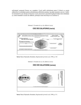 solicitantul semnează fiecare cec cumpărat. Cecul astfel achiziŃionat poate fi folosit cu ocazia
călătoriilor în străinătate pentru achiziŃionarea diferitelor produse sau plata anumitor servicii. Astfel,
în momentul în care doreşte să încaseze cecul, posesorul se prezintă la ghişeele băncii din străinătate
şi, contra înmânării cecului de călătorie, primeşte suma înscrisă pe cec (schema 5).




                              Schema 5. Formular de cec de călătorie (recto)




        Sursa: Banca NaŃională a României, Reglementări privind cecul, 1994, p. 110.


                             Schema 5. Formular de cec de călătorie (verso)




        Sursa: Banca NaŃională a României, Reglementări privind cecul, 1994, p. 111.
 