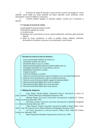 În funcŃie de modul de încasare a sumei de bani, cecurile sunt grupate în: cecuri
nebarate; cecuri barate (cu barare generală sau barare specială); cecuri certificate; cecuri
documentare; cecuri de călătorie şi eurocecuri.
              Conform părŃilor angajate în derularea plăŃilor, cecurile pot fi personale şi
bancare.

       B. Concepte şi termeni de reŃinut
      a) participanŃii în procesul emiterii cecului
      b) elementele esenŃiale ale cecului
      c) circuitul cecului
      d) operaŃiuni care se pot efectua cu un cec: girarea (andosarea), avalizarea, plata, protestul,
          regresul
      e) tipuri de cecuri: nominative, la ordin, la purtător, barate, nebarate, certificate,
          documentare, de călătorie, eurocecuri, cecuri personale, cecuri bancare




       C. Întrebări de control şi teme de dezbatere
      1.    Cecul şi participanŃii implicaŃi în emiterea sa
      2.    Elementele esenŃiale ale unui cec
      3.    Deosebirile dintre un cec şi o cambie
      4.    Mecanismul (principalele etape) ale derulării plăŃilor prin cec
      5.    Principalele operaŃiuni care se pot efectua cu un cec
      6.    ModalităŃi de transmitere a cecului
      7.    Categorii de giruri
      8.    Criterii de clasificare a cecurilor
      9.    Tipuri de cecuri din punctul de vedere al modului în care este indicat beneficiarul
      10.   Tipuri de cecuri din punctul de vedere al modului de încasare
      11.   Tipuri de cecuri în funcŃie de părŃile angajate în derularea plăŃilor
      12.   Mecanismul derulării plăŃilor prin cecuri de călătorie
      13.   Mecanismul derulării plăŃilor prin cecuri personale
      14.   Mecanismul derulării plăŃilor prin cecuri bancare

       D. Bibliografie obligatorie
       •         Cezar Basno, Nicolae Dardac, OperaŃiuni bancare. Instrumente şi tehnici de
plată, Capitolul 7, Editura Didactică şi Pedagogică, Bucureşti, 1996.
       •         Mariana Negruş, Decontarea tranzacŃiilor internaŃionale, Capitolul IV, Editura
Tribuna Economică, Bucureşti, 1993.
       •         Ioan Popa, (coord.), TranzacŃii comerciale internaŃionale, Capitolul 6, Paragraful
1.2., Editura Economică, Bucureşti, 1997.
       •         Tudor Popescu, Dreptul comerŃului internaŃional (ediŃia a doua), Partea a treia,
Titlul 2, Cap. III, SecŃiunea a II-a, Editura Didactică şi Pedagogică, Bucureşti, 1983.
       •         Ion Turcu, OperaŃiuni şi contracte bancare, Partea a III-a, Titlul VII, Editura
Lumina Lex, Bucureşti, 1994.
       •         Banca NaŃională a României, Reglementări privind cecul, 1994.
 