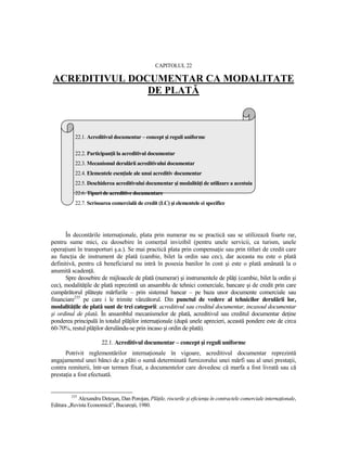 CAPITOLUL 22

ACREDITIVUL DOCUMENTAR CA MODALITATE
               DE PLATĂ



           22.1. Acreditivul documentar – concept şi reguli uniforme

           22.2. ParticipanŃii la acreditivul documentar
           22.3. Mecanismul derulării acreditivului documentar
           22.4. Elementele esenŃiale ale unui acreditiv documentar
           22.5. Deschiderea acreditivului documentar şi modalităŃi de utilizare a acestuia
           22.6. Tipuri de acreditive documentare
           22.7. Scrisoarea comercială de credit (LC) şi elementele ei specifice




      În decontările internaŃionale, plata prin numerar nu se practică sau se utilizează foarte rar,
pentru sume mici, cu deosebire în comerŃul invizibil (pentru unele servicii, ca turism, unele
operaŃiuni în transporturi ş.a.). Se mai practică plata prin compensaŃie sau prin titluri de credit care
au funcŃia de instrument de plată (cambie, bilet la ordin sau cec), dar aceasta nu este o plată
definitivă, pentru că beneficiarul nu intră în posesia banilor în cont şi este o plată amânată la o
anumită scadenŃă.
      Spre deosebire de mijloacele de plată (numerar) şi instrumentele de plăŃi (cambie, bilet la ordin şi
cec), modalităŃile de plată reprezintă un ansamblu de tehnici comerciale, bancare şi de credit prin care
cumpărătorul plăteşte mărfurile – prin sistemul bancar – pe baza unor documente comerciale sau
financiare235 pe care i le trimite vânzătorul. Din punctul de vedere al tehnicilor derulării lor,
modalităŃile de plată sunt de trei categorii: acreditivul sau creditul documentar, incasoul documentar
şi ordinul de plată. În ansamblul mecanismelor de plată, acreditivul sau creditul documentar deŃine
ponderea principală în totalul plăŃilor internaŃionale (după unele aprecieri, această pondere este de circa
60-70%, restul plăŃilor derulându-se prin incaso şi ordin de plată).

                        22.1. Acreditivul documentar – concept şi reguli uniforme
      Potrivit reglementărilor internaŃionale în vigoare, acreditivul documentar reprezintă
angajamentul unei bănci de a plăti o sumă determinată furnizorului unei mărfi sau al unei prestaŃii,
contra remiterii, într-un termen fixat, a documentelor care dovedesc că marfa a fost livrată sau că
prestaŃia a fost efectuată.


         235
            Alexandru Deteşan, Dan Porojan, PlăŃile, riscurile şi eficienŃa în contractele comerciale internaŃionale,
Editura „Revista Economică”, Bucureşti, 1980.
 