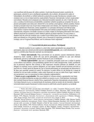 s-au manifestat atât din punct de vedere cantitativ, în privinŃa dimensiunii pieŃei, numărului de
participanŃi, centrelor în care se desfăşoară operaŃiunile, cât şi calitativ, din punctul de vedere al
îmbunătăŃirii, diversificării şi rafinării tehnicilor şi practicilor pe piaŃă. Introducerea monedei unice
europene euro a avut un impact puternic asupra pieŃelor financiare internaŃionale, inclusiv asupra pieŃei
eurovalutare. Moneda unică europeană euro, înlocuind monedele naŃionale ale celor 12 Ńări din zona
euro, a condus şi la diminuarea considerabilă a numărului valutelor acceptate pe europiaŃă. De aceea, în
prezent, principalele eurovalute sunt: dolarul SUA, lira sterlină, yenul japonez, dolarul canadian, francul
elveŃian şi moneda unică euro. În privinŃa evoluŃiei pieŃei eurovalutare, este important de menŃionat şi
faptul că globalizarea financiară, contrar aşteptărilor, nu a presupus diminuarea activităŃii pe piaŃa
eurovalutară. Creşterea interdependenŃelor între piaŃa eurovalutară şi pieŃele financiare naŃionale şi
internaŃionale, integrarea crescândă a acestora au condus, treptat, la estomparea diferenŃelor între ratele
dobânzii practicate pe europieŃe şi ratele dobânzii aplicate pe pieŃele naŃionale. În acest context, a
dispărut unul din motivele esenŃiale care a condus la dezvoltarea pieŃei eurovalutare. Cu toate acestea,
piaŃa eurovalutară nu a fost puternic afectată, ceea ce înseamnă că experienŃa acumulată sau alte
avantaje, cum ar fi regimul fiscal liberal, sunt în continuare foarte importante13.


                         3.2. Caracteristici ale pieŃei eurovalutare. ParticipanŃi
         Datorită modului în care a apărut şi s-a dezvoltat, naturii operaŃiunilor sau categoriilor de
participanŃi, piaŃa eurovalutară prezintă anumite caracteristici generale, care o individualizează în
raport cu celelalte pieŃe financiare naŃionale sau internaŃionale.
          1. Natura internaŃională. PiaŃa eurovalutară are un puternic caracter internaŃional, datorat,
deopotrivă, marii varietăŃi a Ńărilor din care provin participanŃii, valutelor în care sunt efectuate
operaŃiunile, precum şi multitudinii centrelor financiare în care se desfăşoară.
          2. AbsenŃa reglementărilor. Aşa cum s-a menŃionat, principala cauză care a condus la apariŃia
şi dezvoltarea eurovalutelor a fost posibilitatea operării într-un cadru dereglementat. Astfel, eurobăncile
pot să primească depozite fără restricŃii şi fără respectarea anumitor plafoane de dobândă, nu sunt
obligate să constituie rezerve minime obligatorii, nu sunt supuse limitelor privind structura activului şi
pasivului etc. Gradul sporit de libertate de care se bucură participanŃii pe această piaŃă este determinat şi
de lipsa unei autorităŃi centrale de control. În concluzie, se poate afirma că, din dorinŃa de a atrage pe
teritoriul lor cât mai multe eurobănci, multe centre financiare au creat un cadru fiscal, legal, valutar etc.
cât mai permisiv, care s-a concretizat în relativa absenŃă a reglementărilor.
3. Natura en-gros a operaŃiunilor. Din cauza faptului că valoarea unitară a operaŃiunilor este foarte
ridicată, activităŃile desfăşurate pe piaŃa eurovalutară au caracter en-gros, fiind destinate, în principal,
altor instituŃii financiar-bancare, marilor firme, organismelor financiare internaŃionale sau guvernelor.
Activitatea bancară en-gros se caracterizează, de asemenea, printr-un număr mic de tranzacŃii, dispersie
teritorială redusă şi puŃini funcŃionari în sfera executivă, astfel încât costurile operative au incidenŃă

         13
            Pentru dezvoltări privind piaŃa eurovalutară a se vedea: Constantin Moisuc,(coord.), RelaŃii
valutar-financiare internaŃionale, Editura FundaŃiei România de Mâine, Bucureşti, 2002; Claudia Baicu
Crăciun, Activitatea bancară şi finanŃarea comerŃului internaŃional, Editura FundaŃiei România de Mâine,
Bucureşti, 2005; Union de Banques Suisses, L’ euromarché – un marché sans frontières, Publication n. 62,
Zürich, 1979; Majnoni, Giovanni, Euromercati e finanziamento delle esportazioni, il Mulino, Bologna,
1981; Szegö, Giorgio, Eurovalute, euromercati ed euronote în G. Szegö, F. Paris,                             G.
Zambruno, Mercati finanziari e attività bancaria internazionale, Il Mulino, Bologna, 1988; Mariana Negruş,
FinanŃarea schimburilor internaŃionale. Politici. Tehnici, Editura Humanitas, Bucureşti, 1991; De Sury, Paul, Il
mercato delle eurovalute în Claudio Demattè şi Paul de Sury (coord.), I mercati finanziari internazionali,
E.G.E.A. SpA, Milano, 1992; Simona Gaftoniuc, FinanŃe internaŃionale, Editura Economică, Bucureşti, 1995;
Emil Furnigă, TranzacŃii pe europieŃele valutare în Mişu NegriŃoiu, (coord.), FinanŃarea internaŃională –
instrumente, mecanisme şi instituŃii, Editura Expert, Bucureşti, 1999; Institutul Bancar Român, PieŃe monetar-
financiare – instrumente, teorii, operaŃiuni, Bucureşti, 2000.
 