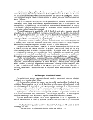 Având ca obiect al preocupărilor sale asigurarea la nivel internaŃional a unei practici uniforme în
materie de comerŃ şi plăŃi internaŃionale, Camera de ComerŃ InternaŃional de la Paris, prin PublicaŃia
500, utilizează denumirea de credit documentar, acreditiv sau scrisoare de credit pentru a desemna
„orice angajament de plată contra documente asumate de o bancă, indiferent cum este denumit sau
descris” (articolul 2)236.
       Deşi nu face parte din categoria contractelor de garanŃie bancară, fiind doar o modalitate de plată,
în decontarea plăŃilor interne şi internaŃionale, acreditivul documentar oferă o garanŃie puternică atât
vânzătorului, cât şi cumpărătorului: vânzătorul primeşte garanŃia că va încasa preŃul mărfii de îndată ce
a expediat-o şi a îndeplinit condiŃiile contractuale, iar cumpărătorul primeşte garanŃia că marfa plătită îi
este expediată conform înŃelegerilor contractuale.
       Principiul fundamental al acreditivului rezidă în faptul că acesta este o tranzacŃie autonomă,
separată de orice alt contract, fiind bazată numai pe documentele remise de exportator şi instrucŃiunile
date de cumpărător pe baza cărora a fost deschis acreditivul. La întrebuinŃarea acreditivului, operaŃiunea
se desfăşoară prin băncile comerciale, care respectă în întregime clauzele şi dispoziŃiile importatorului,
conform prevederilor contractului de export-import între părŃi.
       Spre deosebire de incaso, acreditivul presupune asumarea de către bănci a unor obligaŃii menite
să asigure părŃilor exercitarea drepturilor care le revin dintr-un contract de vânzare-cumpărare.
Acreditivul este, deci mijloc de siguranŃă, de control reciproc, ca o plată condiŃionată.
       Din punct de vedere al debitorului – importator, acreditivul este un angajament de plată al băncii
în favoarea exportatorului, luat de importator în baza unei dispoziŃii date băncii din Ńara sa şi
condiŃionată de prezentarea, de către beneficiar (vânzător), la ghişeele băncii sale locale sau ale
corespondentului acesteia din Ńara cumpărătorului (sau o terŃă Ńară), a documentelor de expediŃie
reprezentând marfa comandată. Această dispoziŃie poate fi dată de către cumpărător pe bază de ordin
dat băncii sale locale, care îşi deschide acreditivul (acreditivul documentar în favoarea exportatorului).
       Pe plan internaŃional are loc o cooperare destul de strânsă între bănci, deoarece PublicaŃia 500 are,
în principal, ca obiect reglementarea activităŃilor băncilor, conlucrarea dintre bănci, ca şi între bănci şi
clientela lor. Camera de ComerŃ InternaŃional de la Paris (CCI Paris) a elaborat, pe baza PublicaŃiei 500
privind acreditivul, şi PublicaŃia 516, prin care se standardizează formatul şi se codifică conŃinutul, astfel
că SWIFT a putut să includă acreditivul în UT 700 Message Formats. Prin aceasta, între bănci se
realizează „corespondenŃa”, utilizându-se o reŃea de calculatoare pusă în practică de SWIFT pentru uzul
băncilor.237


                              22.2. ParticipanŃii la acreditivul documentar
       În derularea unui acreditiv documentar intervin băncile şi comercianŃii, care sunt principalii
participanŃi, dar cu funcŃii şi atribuŃii diferite.
       a) Ordonatorul acreditivului documentar este, de regulă, importatorul sau beneficiarul unei
prestaŃii sau al unui serviciu; el este cel care dă dispoziŃia de deschidere a acreditivului. Aceasta include
instrucŃiunile pe care le dă băncii sale de a plăti exportatorului sau prestatorului de servicii. InstrucŃiunile
sunt incluse în cadrul ordinului de deschidere a acreditivului documentar, în care se precizează absolut
toate condiŃiile de termen şi documentele pe baza cărora banca urmează să efectueze plata.
       b) Beneficiarul acreditivului documentar, ce poate fi exportatorul sau prestatorul de servicii, este
cel ce încasează banii de la banca importatorului – care s-a angajat să plătească – în urma îndeplinirii
condiŃiilor de termen şi a virării documentelor cuprinse în interiorul acreditivului documentar.
       c) Banca emitentă este acea bancă, care, la ordinul importatorului, îşi ia în scris angajamentul de a
plăti – în anumite condiŃii de termene şi documente – exportatorului (beneficiarul AD) o sumă de bani.

         236
              „Reguli uniforme şi practica acreditivelor documentare”, PublicaŃia nr. 500, Camera de ComerŃ
InternaŃional, Paris, 1995.
          237
              Mariana Negruş, PlăŃi şi garanŃii internaŃionale, Editura ALL, Bucureşti, 1998.
 