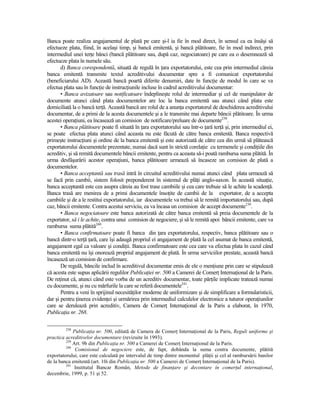 Banca poate realiza angajamentul de plată pe care şi-l ia fie în mod direct, în sensul ca ea însăşi să
efectueze plata, fiind, în acelaşi timp, şi bancă emitentă, şi bancă plătitoare, fie în mod indirect, prin
intermediul unei terŃe bănci (bancă plătitoare sau, după caz, negociatoare) pe care ea o desemnează să
efectueze plata în numele său.
       d) Banca corespondentă, situată de regulă în Ńara exportatorului, este cea prin intermediul căreia
banca emitentă transmite textul acreditivului documentar spre a fi comunicat exportatorului
(beneficiarului AD). Această bancă poartă diferite denumiri, date în funcŃie de modul în care se va
efectua plata sau în funcŃie de instrucŃiunile incluse în cadrul acreditivului documentar:
       • Banca avizatoare sau notificatoare îndeplineşte rolul de intermediar şi cel de manipulator de
documente atunci când plata documentelor are loc la banca emitentă sau atunci când plata este
domiciliată la o bancă terŃă. Această bancă are rolul de a anunŃa exportatorul de deschiderea acreditivului
documentar, de a primi de la acesta documentele şi a le transmite mai departe băncii plătitoare. În urma
acestei operaŃiuni, ea încasează un comision de notificare/preluare de documente238.
       • Banca plătitoare poate fi situată în Ńara exportatorului sau într-o Ńară terŃă şi, prin intermediul ei,
se poate efectua plata atunci când aceasta nu este făcută de către banca emitentă. Banca respectivă
primeşte instrucŃiuni şi ordine de la banca emitentă şi este autorizată de către cea din urmă să plătească
exportatorului documentele prezentate, numai dacă sunt în strictă corelaŃie cu termenele şi condiŃiile din
acreditiv, şi să remită documentele băncii emitente, pentru ca aceasta să-i poată rambursa suma plătită. În
urma desfăşurării acestor operaŃiuni, banca plătitoare urmează să încaseze un comision de plată a
documentelor.
       • Banca acceptantă sau trasă intră în circuitul acreditivului numai atunci când plata urmează să
se facă prin cambii, sistem folosit preponderent în sistemul de plăŃi anglo-saxon. În această situaŃie,
banca acceptantă este cea asupra căreia au fost trase cambiile şi cea care trebuie să le achite la scadenŃă.
Banca trasă are menirea de a primi documentele însoŃite de cambii de la exportator, de a accepta
cambiile şi de a le restitui exportatorului, iar documentele va trebui să le remită importatorului sau, după
caz, băncii emitente. Contra acestui serviciu, ea va încasa un comision de accept documente239.
       • Banca negociatoare este banca autorizată de către banca emitentă să preia documentele de la
exportator, să i le achite, contra unui comision de negociere, şi să le remită apoi băncii emitente, care va
rambursa suma plătită240.
       • Banca confirmatoare poate fi banca din Ńara exportatorului, respectiv, banca plătitoare sau o
bancă dintr-o terŃă Ńară, care îşi adaugă propriul ei angajament de plată la cel asumat de banca emitentă,
angajament egal ca valoare şi condiŃii. Banca confirmatoare este cea care va efectua plata în cazul când
banca emitentă nu îşi onorează propriul angajament de plată. În urma serviciilor prestate, această bancă
încasează un comision de confirmare.
       De regulă, băncile includ în acreditivul documentar emis de ele o menŃiune prin care se stipulează
că acesta este supus aplicării regulilor PublicaŃiei nr. 500 a Camerei de ComerŃ InternaŃional de la Paris.
De reŃinut că, atunci când este vorba de un acreditiv documentar, toate părŃile implicate tratează numai
cu documente, şi nu cu mărfurile la care se referă documentele241.
       Pentru a veni în sprijinul necesităŃilor moderne de uniformizare şi de simplificare a formularisticii,
dar şi pentru Ńinerea evidenŃei şi urmărirea prin intermediul calculelor electronice a tuturor operaŃiunilor
care se derulează prin acreditiv, Camera de ComerŃ InternaŃional de la Paris a elaborat, în 1970,
PublicaŃia nr. 268.

         238
             PublicaŃia nr. 500, editată de Camera de ComerŃ InternaŃional de la Paris, Reguli uniforme şi
practica acreditivelor documentare (revizuite în 1993).
         239
             Art. 9b din PublicaŃia nr. 500 a Camerei de ComerŃ InternaŃional de la Paris.
         240
              Comisionul de negociere este, de fapt, dobânda la suma contra documente, plătită
exportatorului, care este calculată pe intervalul de timp dintre momentul plăŃii şi cel al rambursării banilor
de la banca emitentă (art. 10i din PublicaŃia nr. 500 a Camerei de ComerŃ InternaŃional de la Paris).
         241
              Institutul Bancar Român, Metode de finanŃare şi decontare în comerŃul internaŃional,
decembrie, 1999, p. 51 şi 52.
 