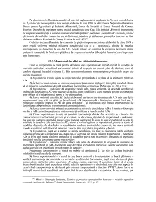 Pe plan intern, în România, acreditivul este slab reglementat şi se găseşte în Normele metodologice
nr. 2 privind efectuarea plăŃilor între unităŃi, elaborate în mai 1980 de către Banca NaŃională a României,
Banca pentru Agricultură şi Industrie Alimentară, Banca de InvestiŃii şi Banca Română de ComerŃ
Exterior. Deosebit de important pentru studiul acreditivului este Cap. II-B, intitulat „Forme şi instrumente
de asigurare cu anticipaŃii a sumelor necesare efectuării plăŃilor”, secŃiunea: „Acreditivul”. Normele privind
efectuarea decontărilor comerciale cu străinătatea, primirea şi eliberarea garanŃiilor bancare au fost
elaborate de Banca Română de ComerŃ Exterior în anul 1975242.
       O dată cu trecerea României la economia de piaŃă se impune necesitatea elaborării de către BNR a
unor reguli uniforme privind utilizarea acreditivului (ca şi a incasoului), aliniate la practica
internaŃională, cu deosebire la cea din UE. Aceste măsuri ar contribui la creşterea încrederii dintre
partenerii comerciali, la fluidizarea plăŃilor şi la creşterea arieratelor (blocajului financiar) care în prezent
este foarte mare.
                          22.3. Mecanismul derulării acreditivului documentar
       Fiind o componentă de bază pentru derularea unei operaŃiuni de import-export, în condiŃii de
maximă certitudine, acreditivul documentar trebuie să respecte un anumit plan de derulare, care să
confere siguranŃă încasării (schema 1). Din aceste considerente vom menŃiona principalele etape ale
acestui mecanism:
       1) Exportatorul trimite oferta sa importatorului, propunându-i ca plata să se efectueze printr-un
AD.
       2) Încheierea contractului de vânzare-cumpărare (sau a unei înŃelegeri) între părŃi în cadrul căruia
să se stipuleze ca modalitate de plată acreditivul documentar, conform cu PublicaŃia nr. 500 a CCI.
       3) Importatorul – ordonator dă dispoziŃie băncii sale, banca emitentă, să deschidă acreditivul;
ordinul de deschidere a AD este necesar să includă toate condiŃiile şi docu-mentele pe care exportatorul
este obligat să le îndeplinească pentru a i se efectua plata.
       4) Banca emitentă deschide AD (adică elaborează un înscris cu denumirea de AD) prin care îşi ia
angajamentul ferm că-l va plăti pe beneficiarul AD (exportatorul) – bineînŃeles, numai dacă vor fi
respectate condiŃiile impuse în AD de către ordonator – şi înştiinŃează apoi banca exportatorului de
deschiderea AD prin însăşi transmiterea documentului emis.
       5) Banca exportatorului avizează exportatorul cu privire la deschiderea AD şi îi remite o fotocopie
sau fax a AD (această operaŃiune se mai numeşte şi notificare a beneficiarului AD).
       6) Firma exportatoare trebuie să constate concordanŃa datelor din acreditiv cu clauzele din
contractul comercial încheiat, precum şi, eventual, cu alte clauze stipulate de importatorul – ordonator,
dar care nu contravin spiritului în care a fost încheiat contractul. În cazul în care exportatorul nu este în
totalitate de acord cu cele prevăzute în AD, atunci el va lua legătura cu importatorul, pentru ca acesta să
modifice dispoziŃia de deschidere a acreditivului conform contractului comercial, iar banca emitentă
revede acreditivul, astfel încât să existe un consens între exportator, importator şi bancă.
       7) Exportatorul, după ce a studiat cu atenŃie acreditivul, va trece la executarea mărfii conform
comenzii primite de la importator sau, după caz, o va prelua din stocul existent. Exportatorul – beneficiar
AD va livra apoi marfa conform termenilor şi condiŃiilor prevă-zute în acreditiv, întocmind şi expediind
imediat şi setul de documente cerute prin acreditiv.
       8) Exportatorul – vânzător remite băncii sale setul de documente în original, în numărul de
exemplare specificat în AD, documente care dovedesc expedierea mărfurilor. Aceste documente sunt
acelea care au fost specificate în mod expres în acreditiv.
       Prezentarea documentelor la bancă nu trebuie să depăşească 21 de zile de la data încărcării
mărfurilor în mijloacele de transport.
       9) Banca exportatorului – în cazul în care banca emitentă a împuternicit-o ca bancă plătitoare –
verifică concordanŃa documentelor cu cerinŃele acreditivului documentar, după care efectuează plata
contravalorii mărfurilor către exportator. Avantajul pentru exportator îl constituie faptul că el poate
încasa banii imediat după expedierea mărfii, adică în aproximativ o săptămână, sau chiar mai repede în
cazul când corespondenŃa se derulează prin reŃeaua computerizată a băncilor SWIFT. Acest lucru se
întâmplă numai dacă acreditivul este domiciliat în Ńara vânzătorului – exportator. În caz contrar, pot

         242
           Mihai – Gheorghe Imireanu, Tehnica şi practica operaŃiunilor bancare – relaŃiile agenŃilor
economici cu băncile, Editura Tribuna Economică, Bucureşti, 1995, p. 95.
 