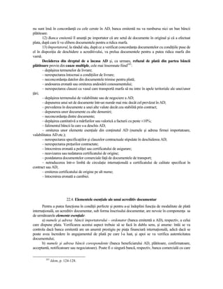 nu sunt însă în concordanŃă cu cele cerute în AD, banca emitentă nu va rambursa nici un ban băncii
plătitoare.
       12) Banca emitentă îl anunŃă pe importator că are setul de documente în original şi că a efectuat
plata, după care îi va elibera documentele pentru a ridica marfa.
       13) Importatorul, la rândul său, după ce a verificat concordanŃa documentelor cu condiŃiile puse de
el în dispoziŃia de deschidere a acreditivului, va prelua documentele pentru a putea ridica marfa din
vamă.
       Decăderea din dreptul de a încasa AD şi, ca urmare, refuzul de plată din partea băncii
plătitoare provin din cauze multiple, cele mai însemnate fiind243:
       – depăşirea termenelor de livrare;
       – nerespectarea întocmai a condiŃiilor de livrare;
       – neconcordanŃa datelor din documentele trimise pentru plată;
       – andosarea eronată sau omiterea andosării conosamentului;
       – nerespectarea clauzei ca vasul care transportă marfa să nu intre în apele teritoriale ale unei/unor
Ńări;
       – depăşirea termenului de valabilitate sau de negociere a AD;
       – depunerea unui set de documente într-un număr mai mic decât cel prevăzut în AD;
       – prevederea în documente a unei alte valute decât cea stabilită prin contract;
       – depunerea unor documente cu alte denumiri;
       – neconcordanŃa dintre documente;
       – depăşirea cantitativă a mărfurilor sau valorică a facturii cu peste ±10%;
       – falimentul băncii la care s-a deschis AD;
       – omiterea unor elemente esenŃiale din conŃinutul AD (numele şi adresa firmei importatoare,
valabilitatea AD etc.);
       – nerespectarea specificaŃiilor şi clauzelor contractuale stipulate în deschiderea AD;
       – nerespectarea preŃurilor contractate;
       – întocmirea eronată a poliŃei sau certificatului de asigurare;
       – neavizarea sau nedatarea certificatului de origine;
       – postdatarea documentelor comerciale faŃă de documentele de transport;
       – netraducerea într-o limbă de circulaŃie internaŃională a certificatului de calitate specificat în
contract sau AD;
       – emiterea certificatului de origine pe alt nume;
       – întocmirea eronată a cambiei.




                        22.4. Elementele esenŃiale ale unui acreditiv documentar
      Pentru a putea funcŃiona în condiŃii perfecte şi pentru a-şi îndeplini funcŃia de modalitate de plată
internaŃională, un acreditiv documentar, sub forma înscrisului documentar, are nevoie în componenŃa sa
de următoarele elemente esenŃiale:
      a) numele şi adresa băncii importatorului – ordonator (banca emitentă a AD), respectiv, a celui
care dispune plata. Verificarea acestui aspect trebuie să se facă în dublu sens, şi anume: întâi se va
controla dacă banca emitentă are un anumit prestigiu pe piaŃa financiară internaŃională, adică dacă se
poate avea încredere în angajamentul de plată pe care l-a luat, şi apoi se va verifica autenticitatea
documentului;
      b) numele şi adresa băncii corespondente (banca beneficiarului AD, plătitoare, confirmatoare,
acceptantă, notificatoare sau negociatoare). Poate fi o singură bancă, respectiv, banca comercială cu care

        243
              Idem, p. 124-128.
 