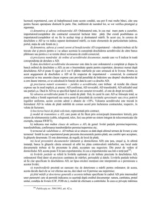 lucrează exportatorul, care să îndeplinească toate aceste condiŃii, sau pot fi mai multe bănci, câte una
pentru fiecare operaŃiune distinctă în parte. Dar, indiferent de numărul lor, se vor verifica prestigiul şi
siguranŃa;
       c) denumirea şi adresa ordonatorului AD. Ordonatorul este, în cea mai mare parte a cazurilor,
importatorul/cumpărător din contractul comercial încheiat între părŃi. Dar există posibilitatea ca
importatorul/cumpărător să nu fie în acelaşi timp şi destinatarul mărfii. În acest caz, în cererea de
deschidere a AD se va indica separat destinatarul mărfii, cu toate elementele de particularitate (adresa,
portul, staŃia de cale ferată etc.);
       d) denumirea, adresa şi contul curent al beneficiarului AD (exportatorul – vânzător) trebuie să fie
trecute clar şi precis pentru a i se aduce acestuia la cunoştinŃă deschiderea acreditivului de către banca
plătitoare sau pentru a i se remite direct scrisoarea de credit comercial;
       e) precizarea numărului de ordine al acreditivului documentar, număr care va fi indicat în toată
corespondenŃa de derulare a AD;
       f) data deschiderii acreditivului documentar este data la care ordonatorul a completat şi dispus la
bancă ordinul de deschidere a AD; ea are o însemnătate aparte pentru exportator, deoarece numai după
deschiderea AD el poate fi sigur că îi vor fi plătite mărfurile pe care urmează să le livreze. Pentru ca
acest angajament de deschidere a AD să fie respectat de importatorul – comercial, în contractul
comercial se trec anumite clauze exprese care prevăd penalităŃi de întârziere sau dreptul vânzătorului de
a cere daune interese, ce se calculează în funcŃie de data la care s-a deschis AD;
       g) precizarea naturii economico – juridice a acreditivului, care trebuie să rezulte din clauze
exprese sau în mod implicit, şi anume: AD confirmat, AD revocabil, AD transferabil, AD utilizabil total
sau parŃial ş.a. Dacă în AD nu se specifică faptul că are caracter revocabil , el este de drept irevocabil;
       h) valoarea acreditivului poate fi o sumă de plată fixă, în cazul în care AD se foloseşte total, se
poate indica o limită superioară sau suma poate fi precedată de cuvintele aproximativ sau circa; potrivit
regulilor uniforme, aceste cuvinte admit o abatere de ±10%. Valoarea acreditivului este trecută în
formularul AD în valuta de plată stabilită de comun acord prin încheierea contractului, respectiv, în
valuta de facturare;
       i) înscrierea bazei de plată solicitate, reprezentată prin contract;
       j) modul de transmitere a AD, care poate să fie făcut prin avion/poştă (transmitere letrică), prin
sistem de teletransmisie (cablu, telegramă, telex, fax) sau printr-un sistem integrat de telecomunicaŃie (de
exemplu, reŃeaua SWIFT);
       k) indicarea mai multor clauze de utilizare a AD, de genul: livrări parŃiale permise/nepermise,
transferabilitate, confirmarea transbordărilor permise/nepermise etc;
       l) termenul de valabilitate a AD trebuie să se situeze ca dată după ultimul termen de livrare şi este
termenul limită la care exportatorul poate prezenta documentele pentru plată, sau cambii spre acceptare,
la ghişeele desemnate. El este determinat, de regulă, de locul de plată;
       m) locul prezentării documentelor (denumit şi domicilierea AD) este Ńara, oraşul şi, în ultimă
instanŃă, banca la ghişeele căreia urmează să aibă loc plata contravalorii mărfurilor, sau locul unde
documentele trebuie să fie prezentate la plată, acceptare sau negociere. Din punct de vedere al
domiciliului AD, acesta poate fi în Ńara exportatorului, în cea a importatorului sau într-o terŃă Ńară244;
       n) livrările parŃiale se referă la livrările eşalonate şi ele trebuie precizate în deschiderea AD,
ordonatorul fiind dator să precizeze cantitatea de mărfuri, perioadele şi datele. Livrările parŃiale trebuie
să fie clar specificate în deschiderea AD, iar lipsa oricărei menŃiuni este interpretată ca o permisiune a
acestor livrări;
       o) transbordările prezintă un oarecare risc de deteriorare a mărfii pentru ordonator; de aceea,
acesta decide dacă ele se vor efectua sau nu, deci dacă vor fi permise sau nepermise;
       p) felul mărfii şi descrierea generală a acesteia trebuie specificate în cadrul AD prin intermediul
unor parametri care să permită indicarea cu uşurinŃă după creditul documentar: natura, cantitatea, preŃul
unitar, condiŃia de livrare (CIF, FOB etc.), modul de efectuare a controlului. În ceea ce priveşte mărimea

        244
              PublicaŃia nr. 500/1993, art. 42 a.
 